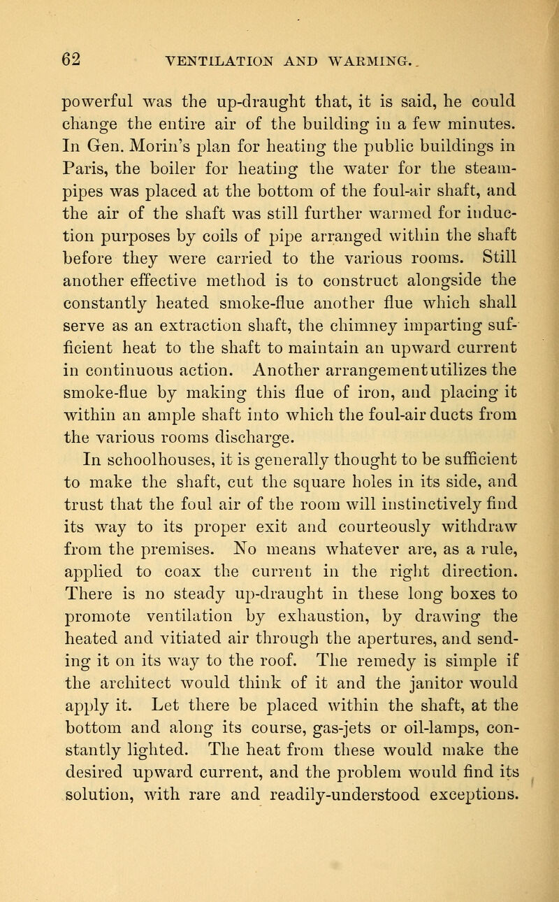 powerful was the up-draught that, it is said, he could change the entire air of the building in a few minutes. In Gen. Morin's plan for heating the public buildings in Paris, the boiler for heating the water for the steam- pipes was placed at the bottom of the foul-air shaft, and the air of the shaft was still further warmed for induc- tion purposes by coils of pipe arranged within the shaft before they were carried to the various rooms. Still another effective method is to construct alongside the constantly heated smoke-flue another flue which shall serve as an extraction shaft, the chimney imparting suf- ficient heat to the shaft to maintain an upward current in continuous action. Another arrangement utilizes the smoke-flue by making this flue of iron, and placing it within an ample shaft into which the foul-air ducts from the various rooms discharge. In schoolhouses, it is generally thought to be sufficient to make the shaft, cut the square holes in its side, and trust that the foul air of the room will instinctively find its way to its proper exit and courteously withdraw from the premises. No means whatever are, as a rule, applied to coax the current in the right direction. There is no steady up-draught in these long boxes to promote ventilation by exhaustion, by drawing the heated and vitiated air through the apertures, and send- ing it on its way to the roof. The remedy is simple if the architect would think of it and the janitor would apply it. Let there be placed within the shaft, at the bottom and along its course, gas-jets or oil-lamps, con- stantly lighted. The heat from these would make the desired upward current, and the problem would find its solution, with rare and readily-understood exceptions.