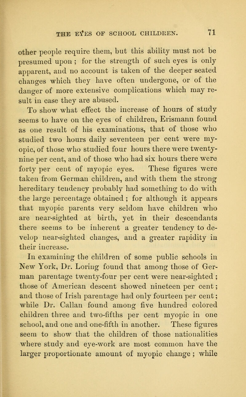 other people require them, but this ability must not be presumed upon ; for the strength of such eyes is only apparent, and no account is taken of the deeper seated changes which they have often undergone, or of the danger of more extensive complications which may re- sult in case they are abused. To show what effect the increase of hours of study seems to have on the eyes of children, Erismann found as one result of his examinations, that of those who studied two hours daily seventeen per cent were my- opic, of those who studied four hours there were twenty- nine per cent, and of those who had six hours there were forty per cent of myopic eyes. These figures were taken from German children, and with them the strong hereditary tendency probably had something to do with the large percentage obtained; for although it appears that myopic parents very seldom have children who are near-sighted at birth, yet in their descendants there seems to be inherent a greater tendency to de- velop near-sighted changes, and a greater rapidity in their increase. In examining the children of some public schools in New York, Dr. Loring found that among those of Ger- man parentage twenty-four per cent were near-sighted ; those of American descent showed nineteen per cent; and those of Irish parentage had only fourteen per cent; while Dr. Callan found among five hundred colored children three and two-fifths per cent myopic in one school, and one and one-fifth in another. These figures seem to show that the children of those nationalities where study and eye-work are most common have the larger proportionate amount of myopic change; while