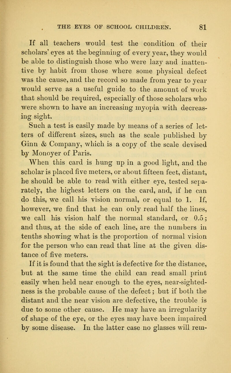 If all teachers would test the condition of their scholars' eyes at the beginning of every year, they would be able to distinguish those who were lazy and inatten- tive by habit from those where some physical defect was the cause, and the record so made from year to year would serve as a useful guide to the amount of work that should be required, especially of those scholars who were shown to have an increasing myopia with decreas- ing sight. Such a test is easily made by means of a series of let- ters of different sizes, such as the scale published by Ginn & Company, which is a copy of the scale devised by Monoyer of Paris. When this card is hung up in a good light, and the scholar is placed five meters, or about fifteen feet, distant, he should be able to read with either eye, tested sepa- rately, the highest letters on the card, and, if he can do this, we call his vision normal, or equal to 1. If, however, we find that he can only read half the lines, we call his vision half the normal standard, or 0.5; and thus, at the side of each line, are the numbers in tenths showing what is the proportion of normal vision for the person who can read that line at the given dis- tance of five meters. If it is found that the sight is defective for the distance, but at the same time the child can read small print easily when held near enough to the eyes, near-sighted- ness is the probable cause of the defect; but if both the distant and the near vision are defective, the trouble is due to some other cause. He may have an irregularity of shape of the eye, or the eyes may have been impaired by some disease. In the latter case no glasses will rem-