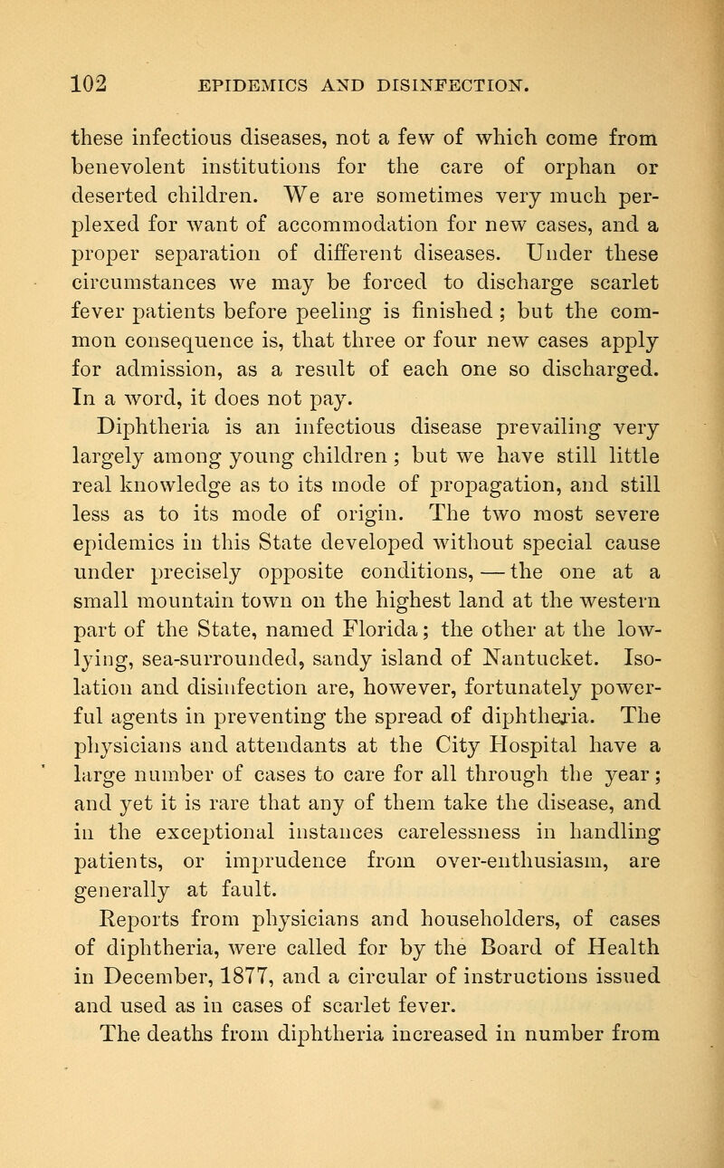 these infectious diseases, not a few of which come from benevolent institutions for the care of orphan or deserted children. We are sometimes very much per- plexed for want of accommodation for new cases, and a proper separation of different diseases. Under these circumstances we may be forced to discharge scarlet fever patients before peeling is finished ; but the com- mon consequence is, that three or four new cases apply for admission, as a result of each one so discharged. In a word, it does not pay. Diphtheria is an infectious disease prevailing very largely among young children; but we have still little real knowledge as to its mode of propagation, and still less as to its mode of origin. The two most severe epidemics in this State developed without special cause under precisely opposite conditions, — the one at a small mountain town on the highest land at the western part of the State, named Florida; the other at the low- lying, sea-surrounded, sandy island of Nantucket. Iso- lation and disinfection are, however, fortunately power- ful agents in preventing the spread of diphtheria. The physicians and attendants at the City Hospital have a large number of cases to care for all through the year; and yet it is rare that any of them take the disease, and in the exceptional instances carelessness in handling patients, or imprudence from over-enthusiasm, are generally at fault. Reports from physicians and householders, of cases of diphtheria, were called for by the Board of Health in December, 1877, and a circular of instructions issued and used as in cases of scarlet fever. The deaths from diphtheria increased in number from