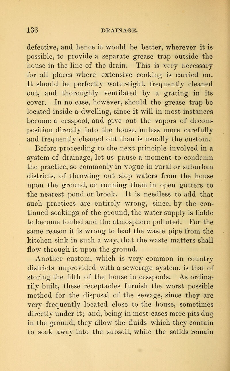 defective, and hence it would be better, wherever it is possible, to provide a separate grease trap outside the house in the line of the drain. This is very necessary for all places where extensive cooking is carried on. It should be perfectly water-tight, frequently cleaned out, and thoroughly ventilated by a grating in its cover. In no case, however, should the grease trap be located inside a dwelling, since it will in most instances become a cesspool, and give out the vapors of decom- position directly into the house, unless more carefully and frequently cleaned out than is usually the custom. Before proceeding to the next principle involved in a system of drainage, let us pause a moment to condemn the practice, so commonly in vogue in rural or suburban districts, of throwing out slop waters from the house upon the ground, or running them in open gutters to the nearest j)ond or brook. It is needless to add that such practices are entirety wrong, since, by the con- tinued soakings of the ground, the water supply is liable to become fouled and the atmosphere polluted. For the same reason it is wrong to lead the waste pipe from the kitchen sink in such a way, that the waste matters shall flow through it upon the ground. Another custom, which is very common in country districts unprovided with a sewerage system, is that of storing the filth of the house in cesspools. As ordina- rily built, these receptacles furnish the worst possible method for the disposal of the sewage, since they are very frequently located close to the house, sometimes directly under it; and, being in most cases mere pits dug in the ground, they allow the fluids which they contain to soak away into the subsoil, while the solids remain