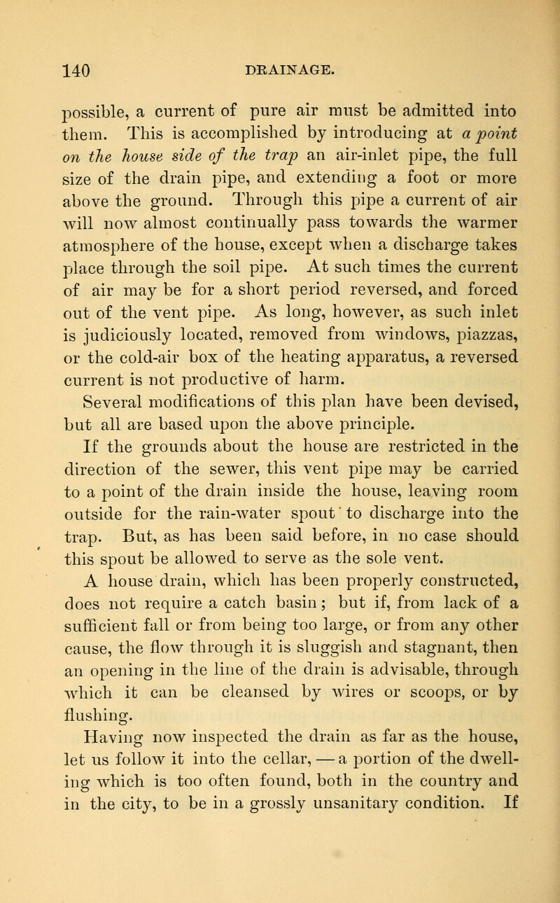 possible, a current of pure air must be admitted into them. This is accomplished by introducing at a 'point on the house side of the trap an air-inlet pipe, the full size of the drain pipe, and extending a foot or more above the ground. Through this pipe a current of air will now almost continually pass towards the warmer atmosphere of the house, except when a discharge takes place through the soil pipe. At such times the current of air may be for a short period reversed, and forced out of the vent pipe. As long, however, as such inlet is judiciously located, removed from windows, piazzas, or the cold-air box of the heating apparatus, a reversed current is not productive of harm. Several modifications of this plan have been devised, but all are based upon the above principle. If the grounds about the house are restricted in the direction of the sewer, this vent pipe may be carried to a point of the drain inside the house, leaving room outside for the rain-water spout to discharge into the trap. But, as has been said before, in no case should this spout be allowed to serve as the sole vent. A house drain, which has been properly constructed, does not require a catch basin; but if, from lack of a sufficient fall or from being too large, or from any other cause, the flow through it is sluggish and stagnant, then an opening in the line of the drain is advisable, through which it can be cleansed by wires or scoops, or by flushing. Having now inspected the drain as far as the house, let us follow it into the cellar, — a portion of the dwell- ing which is too often found, both in the country and in the city, to be in a grossly unsanitary condition. If