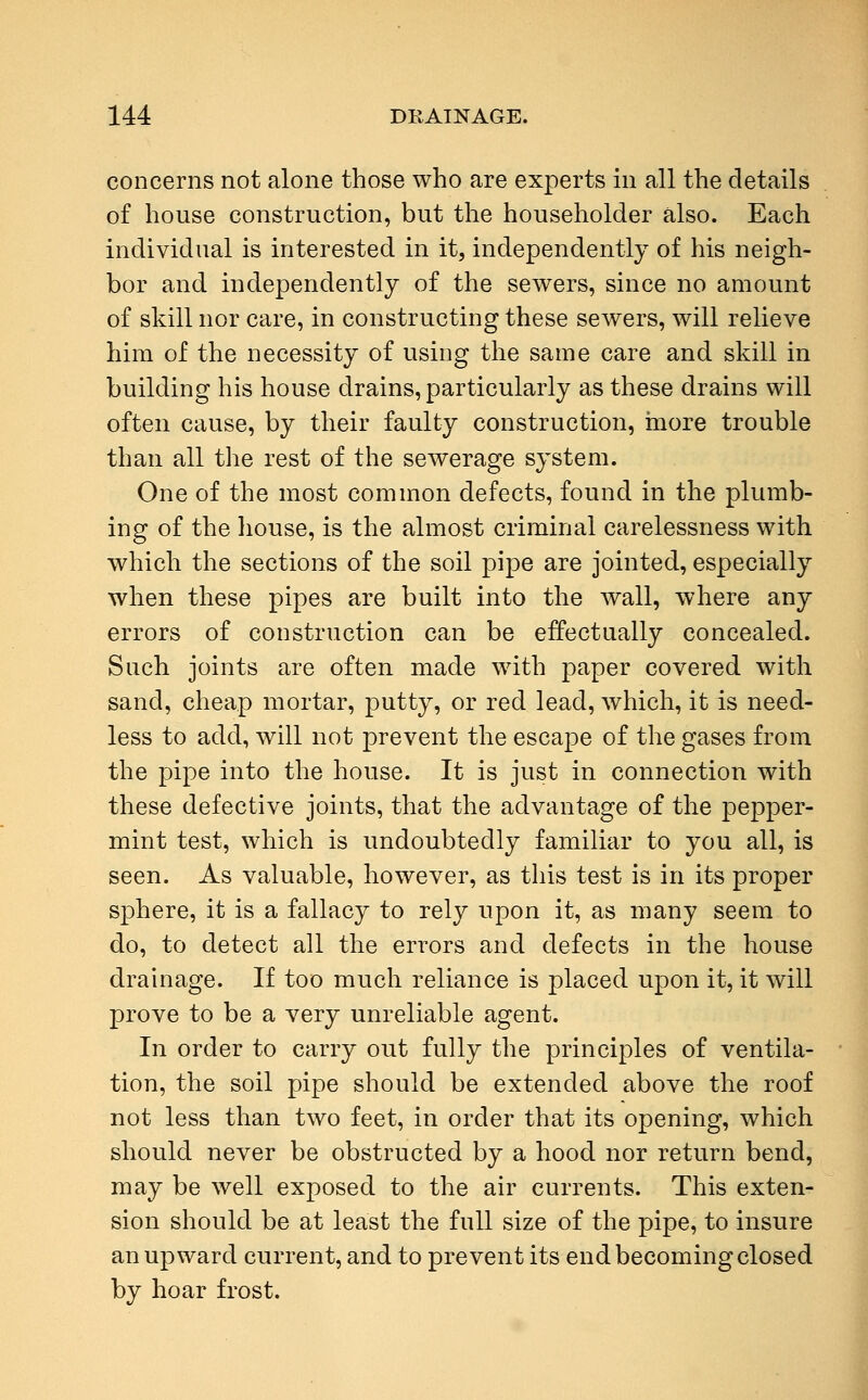 concerns not alone those who are experts in all the details of house construction, but the householder also. Each individual is interested in it, independently of his neigh- bor and independently of the sewers, since no amount of skill nor care, in constructing these sewers, will relieve him of the necessity of using the same care and skill in building his house drains, particularly as these drains will often cause, by their faulty construction, more trouble than all the rest of the sewerage system. One of the most common defects, found in the plumb- ing of the house, is the almost criminal carelessness with which the sections of the soil pipe are jointed, especially when these pipes are built into the wall, where any errors of construction can be effectually concealed. Such joints are often made with paper covered with sand, cheap mortar, putty, or red lead, which, it is need- less to add, will not prevent the escape of the gases from the pipe into the house. It is just in connection with these defective joints, that the advantage of the pepper- mint test, which is undoubtedly familiar to you all, is seen. As valuable, however, as this test is in its proper sphere, it is a fallacy to rely upon it, as many seem to do, to detect all the errors and defects in the house drainage. If too much reliance is placed upon it, it will prove to be a very unreliable agent. In order to carry out fully the principles of ventila- tion, the soil pipe should be extended above the roof not less than two feet, in order that its opening, which should never be obstructed by a hood nor return bend, may be well exposed to the air currents. This exten- sion should be at least the full size of the pipe, to insure an upward current, and to prevent its end becoming closed by hoar frost.