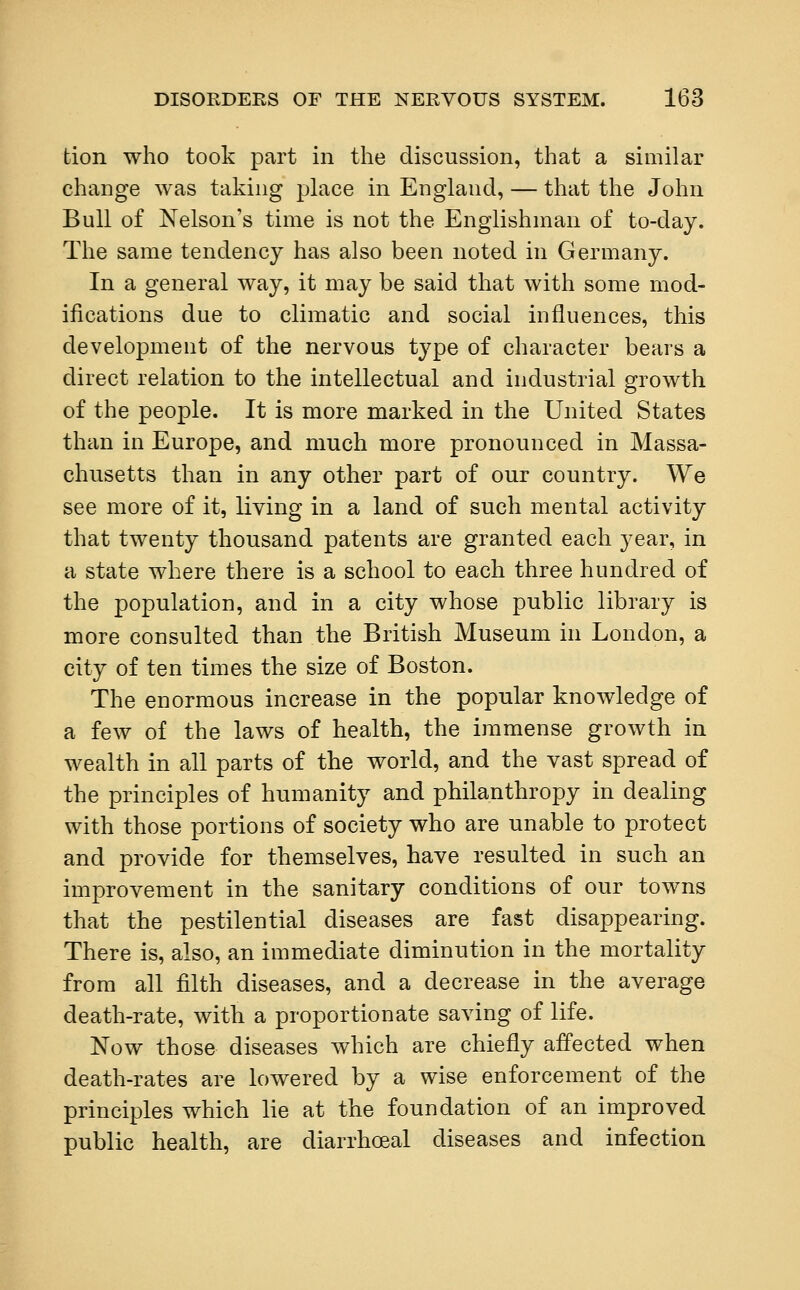 tion who took part in the discussion, that a similar change was taking place in England, — that the John Bull of Nelson's time is not the Englishman of to-day. The same tendency has also been noted in Germany. In a general way, it may be said that with some mod- ifications due to climatic and social influences, this development of the nervous type of character bears a direct relation to the intellectual and industrial growth of the people. It is more marked in the United States than in Europe, and much more pronounced in Massa- chusetts than in any other part of our country. We see more of it, living in a land of such mental activity that twenty thousand patents are granted each year, in a state where there is a school to each three hundred of the population, and in a city whose public library is more consulted than the British Museum in London, a city of ten times the size of Boston. The enormous increase in the popular knowledge of a few of the laws of health, the immense growth in wealth in all parts of the world, and the vast spread of the principles of humanity and philanthropy in dealing with those portions of society who are unable to protect and provide for themselves, have resulted in such an improvement in the sanitary conditions of our towns that the pestilential diseases are fast disappearing. There is, also, an immediate diminution in the mortality from all filth diseases, and a decrease in the average death-rate, with a proportionate saving of life. Now those diseases which are chiefly affected when death-rates are lowered by a wise enforcement of the principles which lie at the foundation of an improved public health, are diarrhoeal diseases and infection