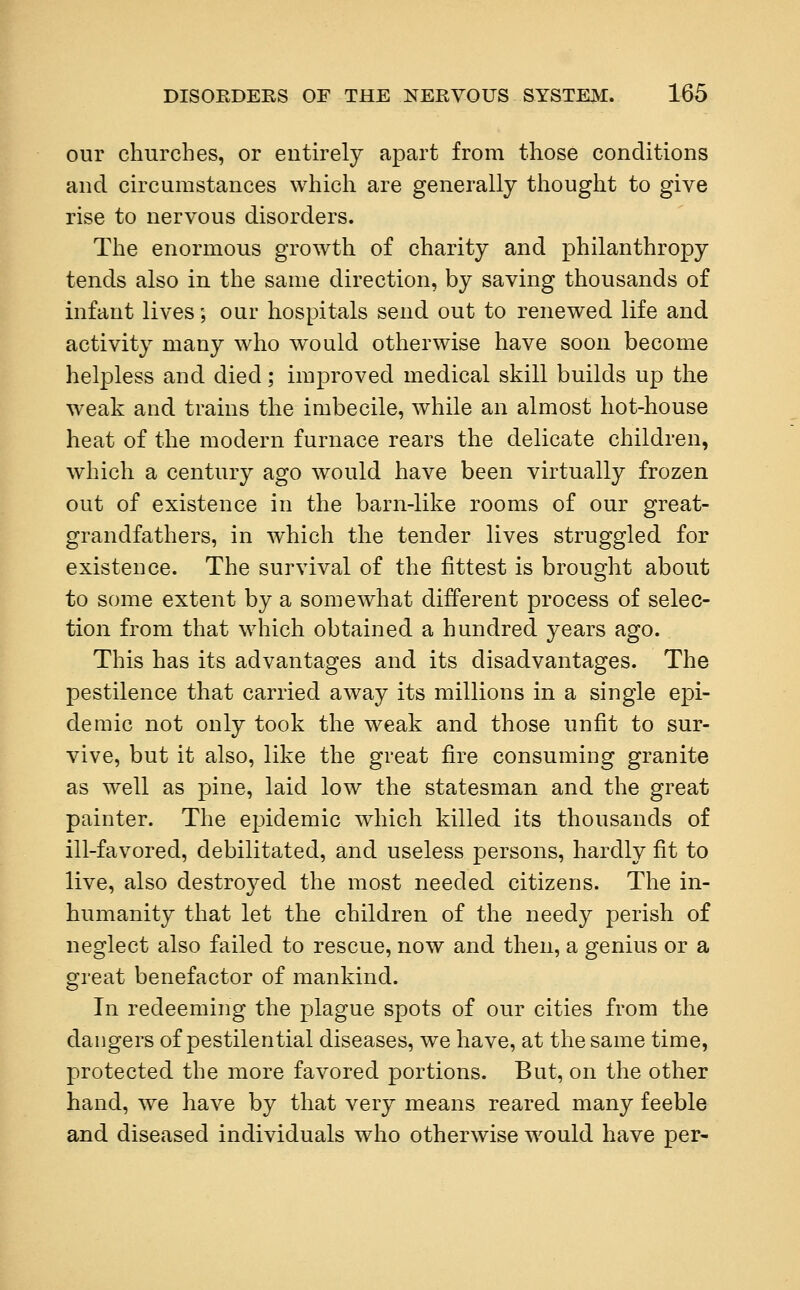 our churches, or entirely apart from those conditions and circumstances which are generally thought to give rise to nervous disorders. The enormous growth of charity and philanthropy tends also in the same direction, by saving thousands of infant lives; our hospitals send out to renewed life and activity many who would otherwise have soon become helpless and died; improved medical skill builds up the weak and trains the imbecile, while an almost hot-house heat of the modern furnace rears the delicate children, which a century ago would have been virtually frozen out of existence in the barn-like rooms of our great- grandfathers, in which the tender lives struggled for existence. The survival of the fittest is brought about to some extent by a somewhat different process of selec- tion from that which obtained a hundred years ago. This has its advantages and its disadvantages. The pestilence that carried away its millions in a single epi- demic not only took the weak and those unfit to sur- vive, but it also, like the great fire consuming granite as well as pine, laid low the statesman and the great painter. The epidemic which killed its thousands of ill-favored, debilitated, and useless persons, hardly fit to live, also destroyed the most needed citizens. The in- humanity that let the children of the needy perish of neglect also failed to rescue, now and then, a genius or a great benefactor of mankind. In redeeming the plague spots of our cities from the dangers of pestilential diseases, we have, at the same time, protected the more favored portions. But, on the other hand, we have by that very means reared many feeble and diseased individuals who otherwise would have per-