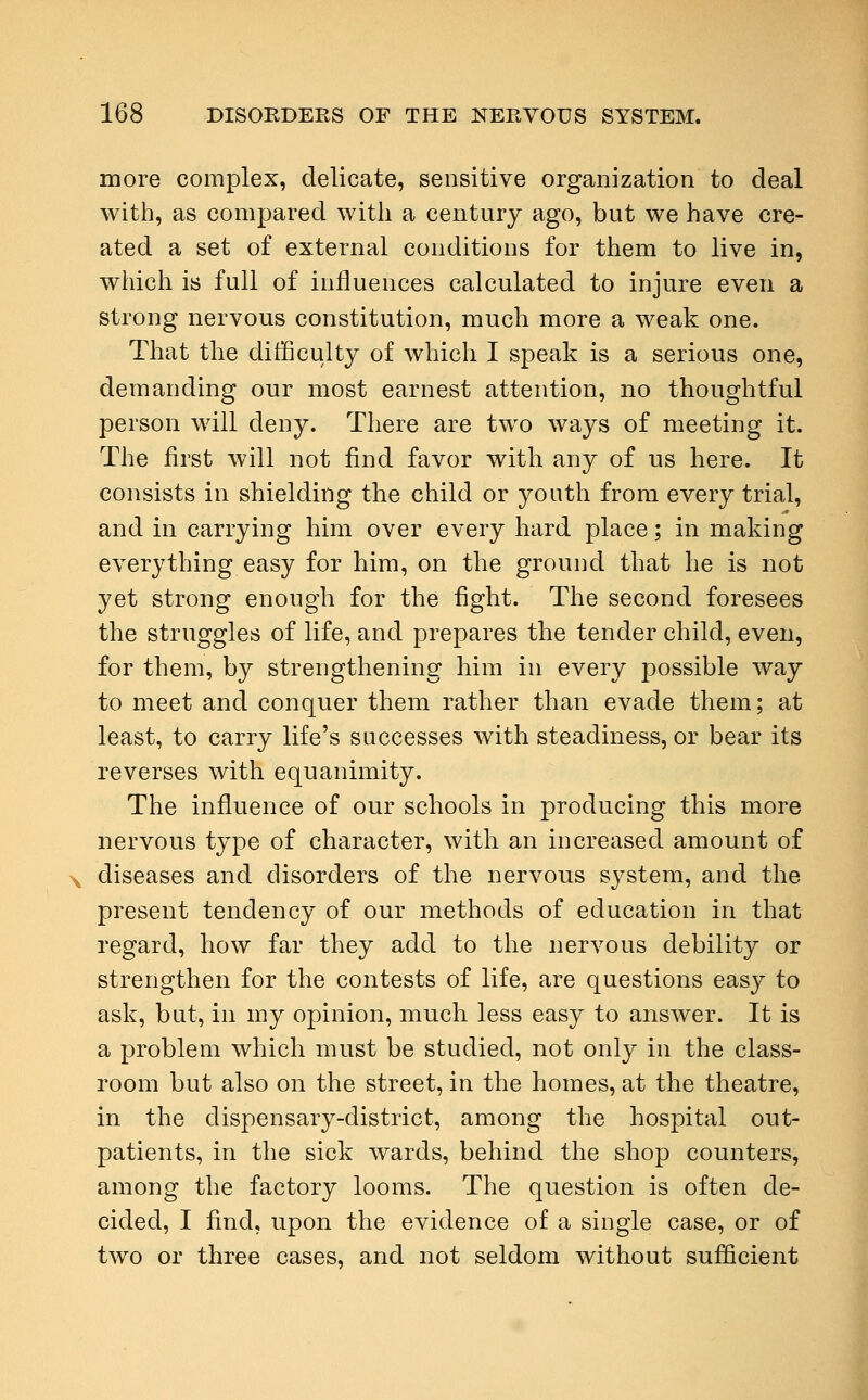 more complex, delicate, sensitive organization to deal with, as compared with a century ago, but we have cre- ated a set of external conditions for them to live in, which is full of influences calculated to injure even a strong nervous constitution, much more a weak one. That the difficulty of which I speak is a serious one, demanding our most earnest attention, no thoughtful person will deny. There are two ways of meeting it. The first will not find favor with any of us here. It consists in shielding the child or youth from every trial, and in carrying him over every hard place; in making everything easy for him, on the ground that he is not yet strong enough for the fight. The second foresees the struggles of life, and prepares the tender child, even, for them, by strengthening him in every possible way to meet and conquer them rather than evade them; at least, to carry life's successes with steadiness, or bear its reverses with equanimity. The influence of our schools in producing this more nervous type of character, with an increased amount of diseases and disorders of the nervous system, and the present tendency of our methods of education in that regard, how far they add to the nervous debility or strengthen for the contests of life, are questions easy to ask, but, in my opinion, much less easy to answer. It is a problem which must be studied, not only in the class- room but also on the street, in the homes, at the theatre, in the dispensary-district, among the hospital out- patients, in the sick wards, behind the shop counters, among the factory looms. The question is often de- cided, I find, upon the evidence of a single case, or of two or three cases, and not seldom without sufficient