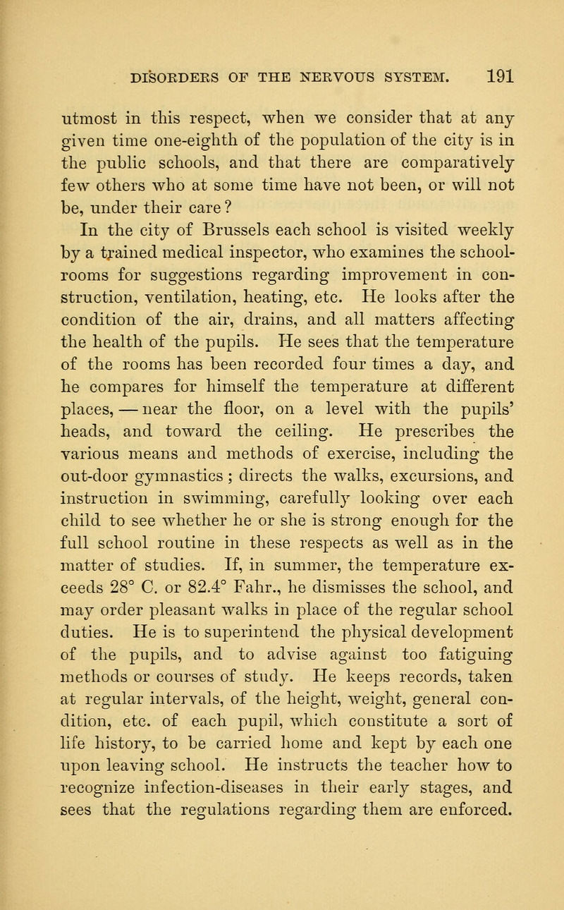 utmost in this respect, when we consider that at any given time one-eighth of the population of the city is in the public schools, and that there are comparatively few others who at some time have not been, or will not be, under their care ? In the city of Brussels each school is visited weekly by a trained medical inspector, who examines the school- rooms for suggestions regarding improvement in con- struction, ventilation, heating, etc. He looks after the condition of the air, drains, and all matters affecting the health of the pupils. He sees that the temperature of the rooms has been recorded four times a day, and he compares for himself the temperature at different places, — near the floor, on a level with the pupils' heads, and toward the ceiling. He prescribes the various means and methods of exercise, including the out-door gymnastics; directs the walks, excursions, and instruction in swimming, carefully looking over each child to see whether he or she is strong enough for the full school routine in these respects as well as in the matter of studies. If, in summer, the temperature ex- ceeds 28° C. or 82.4° Fahr., he dismisses the school, and may order pleasant walks in place of the regular school duties. He is to superintend the physical development of the pupils, and to advise against too fatiguing methods or courses of study. He keeps records, taken at regular intervals, of the height, weight, general con- dition, etc. of each pupil, which constitute a sort of life history, to be carried home and kept by each one upon leaving school. He instructs the teacher how to recognize infection-diseases in their early stages, and sees that the regulations regarding them are enforced.