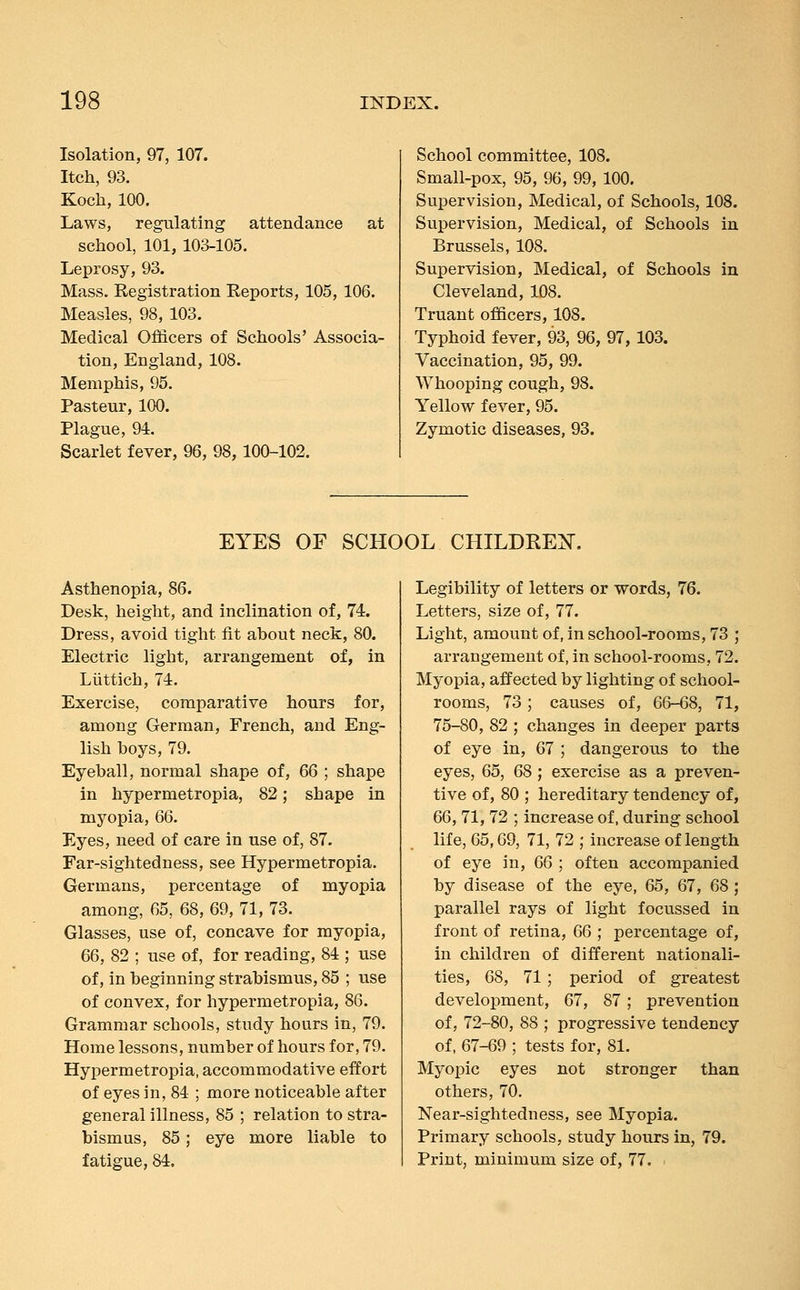 Isolation, 97, 107. Itch, 93. Koch, 100. Laws, regulating attendance at school, 101,103-105. Leprosy, 93. Mass. Registration Reports, 105, 106. Measles, 98, 103. Medical Officers of Schools' Associa- tion, England, 108. Memphis, 95. Pasteur, 100. Plague, 94. Scarlet fever, 96, 98, 100-102. School committee, 108. Small-pox, 95, 96, 99, 100. Supervision, Medical, of Schools, 108. Supervision, Medical, of Schools in Brussels, 108. Supervision, Medical, of Schools in Cleveland, 108. Truant officers, 108. Typhoid fever, 93, 96, 97,103. Vaccination, 95, 99. Whooping cough, 98. Yellow fever, 95. Zymotic diseases, 93. EYES OF SCHOOL CHILDREN. Asthenopia, 86. Desk, height, and inclination of, 74. Dress, avoid tight fit ahout neck, 80. Electric light, arrangement of, in Liittich, 74. Exercise, comparative hours for, among German, French, and Eng- lish hoys, 79. Eyeball, normal shape of, 66 ; shape in hypermetropia, 82; shape in myopia, 66. Eyes, need of care in use of, 87. Far-sightedness, see Hypermetropia. Germans, percentage of myopia among, 65, 68, 69, 71, 73. Glasses, use of, concave for myopia, 66, 82 ; use of, for reading, 84 ; use of, in beginning strabismus, 85 ; use of convex, for hypermetropia, 86. Grammar schools, study hours in, 79. Home lessons, number of hours for, 79. Hypermetropia, accommodative effort of eyes in, 84 ; more noticeable after general illness, 85 ; relation to stra- bismus, 85; eye more liable to fatigue, 84. Legibility of letters or words, 76. Letters, size of, 77. Light, amount of, in school-rooms, 73 ; arrangement of, in school-rooms, 72. Myopia, affected by lighting of school- rooms, 73; causes of, 66-68, 71, 75-80, 82 ; changes in deeper parts of eye in, 67 ; dangerous to the eyes, 65, 68; exercise as a preven- tive of, 80 ; hereditary tendency of, 66, 71,72 ; increase of, during school life, 65,69, 71, 72 ; increase of length of eye in, 66 ; often accompanied by disease of the eye, 65, 67, 68; parallel rays of light focussed in front of retina, 66 ; percentage of, in children of different nationali- ties, 68, 71; period of greatest development, 67, 87; prevention of, 72-80, 88 ; progressive tendency of, 67-69 ; tests for, 81. Myopic eyes not stronger than others, 70. Near-sightedness, see Myopia. Primary schools, study hours in, 79. Print, minimum size of, 77.