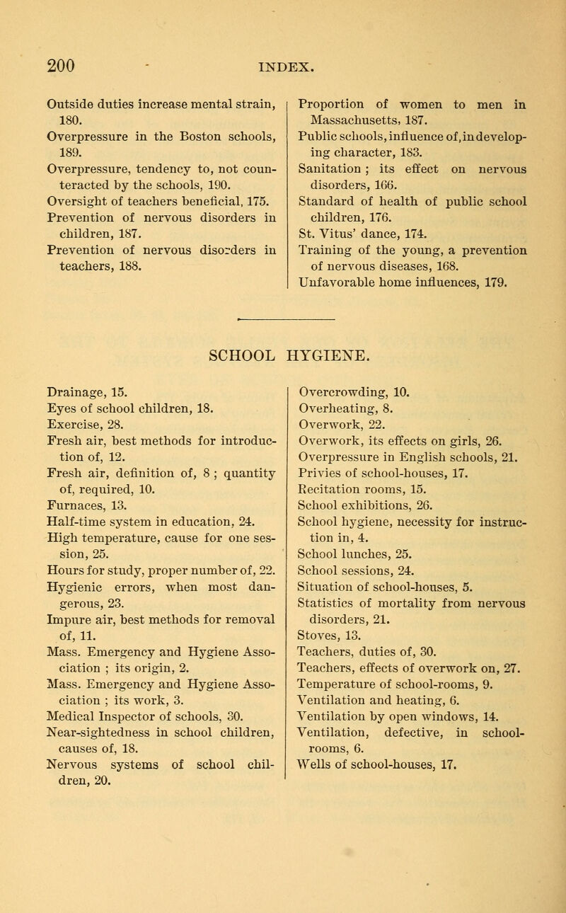Outside duties increase mental strain, 180. Overpressure in the Boston schools, 189. Overpressure, tendency to, not coun- teracted by the schools, 190. Oversight of teachers beneficial, 175. Prevention of nervous disorders in children, 187. Prevention of nervous disorders in teachers, 188. Proportion of women to men in Massachusetts, 187. Public schools, influence of, in develop- ing character, 183. Sanitation ; its effect on nervous disorders, 166. Standard of health of public school children, 176. St. Vitus' dance, 174. Training of the young, a prevention of nervous diseases, 168. Unfavorable home influences, 179. SCHOOL HYGIENE. Drainage, 15. Eyes of school children, 18. Exercise, 28. Fresh air, best methods for introduc- tion of, 12. Fresh air, definition of, 8 ; quantity of, required, 10. Furnaces, 13. Half-time system in education, 24. High temperature, cause for one ses- sion, 25. Hours for study, proper number of, 22. Hygienic errors, when most dan- gerous, 23. Impure air, best methods for removal of, 11. Mass. Emergency and Hygiene Asso- ciation ; its origin, 2. Mass. Emergency and Hygiene Asso- ciation ; its work, 3. Medical Inspector of schools, 30. Near-sightedness in school children, causes of, 18. Nervous systems of school chil- dren, 20. Overcrowding, 10. Overheating, 8. Overwork, 22. Overwork, its effects on girls, 26. Overpressure in English schools, 21. Privies of school-houses, 17. Eecitation rooms, 15. School exhibitions, 26. School hygiene, necessity for instruc- tion in, 4. School lunches, 25. School sessions, 24. Situation of school-houses, 5. Statistics of mortality from nervous disorders, 21. Stoves, 13. Teachers, duties of, 30. Teachers, effects of overwork on, 27. Temperature of school-rooms, 9. Ventilation and heating, 6. Ventilation by open windows, 14. Ventilation, defective, in school- rooms, 6. Wells of school-houses, 17.