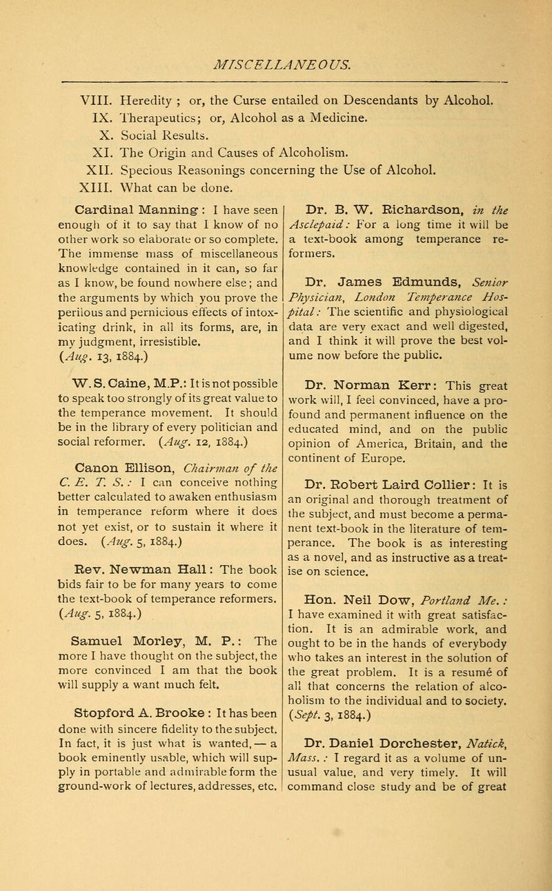 MISCELLANEOUS. VIII. Heredity ; or, the Curse entailed on Descendants by Alcohol. IX. Therapeutics; or, Alcohol as a Medicine. X. Social Results. XI. The Origin and Causes of Alcoholism. XII. Specious Reasonings concerning the Use of Alcohol. XIII. What can be done. Cardinal Manning: I have seen enough of it to say that I know of no other work so elaborate or so complete. The immense mass of miscellaneous knowledge contained in it can, so far as I know, be found nowhere else ; and the arguments by which you prove the perilous and pernicious effects of intox- icating drink, in all its forms, are, in my judgment, irresistible. {Aug. 13, 1884.) W. S. Caine, M.P.: It is not possible to speak too strongly of its great value to the temperance movement. It should be in the library of every politician and social reformer. {Aug. 12, 1884.) Canon Ellison, Chairman of the C. E. T. S. : I can conceive nothing better calculated to awaken enthusiasm in temperance reform where it does not yet exist, or to sustain it where it does. {Aug. 5, 1884.) Rev. Newman Hall: The book bids fair to be for many years to come the text-book of temperance reformers. {Aug. 5, 1884.) Samuel Morley, M. P.: The more I have thought on the subject, the more convinced I am that the book will supply a want much felt. Stopford A. Brooke : It has been done with sincere fidelity to the subject. In fact, it is just what is wanted,— a book eminently usable, which will sup- ply in portable and admirable form the ground-work of lectures, addresses, etc. Dr. B. W. Richardson, in the Asclepaid: For a long time it will be a text-book among temperance re- formers. Dr. James Edmunds, Senior Physician, London Temperatice Hos- pital : The scientific and physiological data are very exact and well digested, and I think it will prove the best vol- ume now before the public. Dr. Norman Kerr: This great work will, I feel convinced, have a pro- found and permanent influence on the educated mind, and on the public opinion of America, Britain, and the continent of Europe. Dr. Robert Laird Collier: It is an original and thorough treatment of the subject, and must become a perma- nent text-book in the literature of tem- perance. The book is as interesting as a novel, and as instructive as a treat- ise on science. Hon. Neil Dow, Portland Me.: I have examined it with great satisfac- tion. It is an admirable work, and ought to be in the hands of everybody who takes an interest in the solution of the great problem. It is a resume of all that concerns the relation of alco- holism to the individual and to society. {Sept. 3, 1884.) Dr. Daniel Dorchester, Natick, Mass. : I regard it as a volume of un- usual value, and very timely. It will command close study and be of great