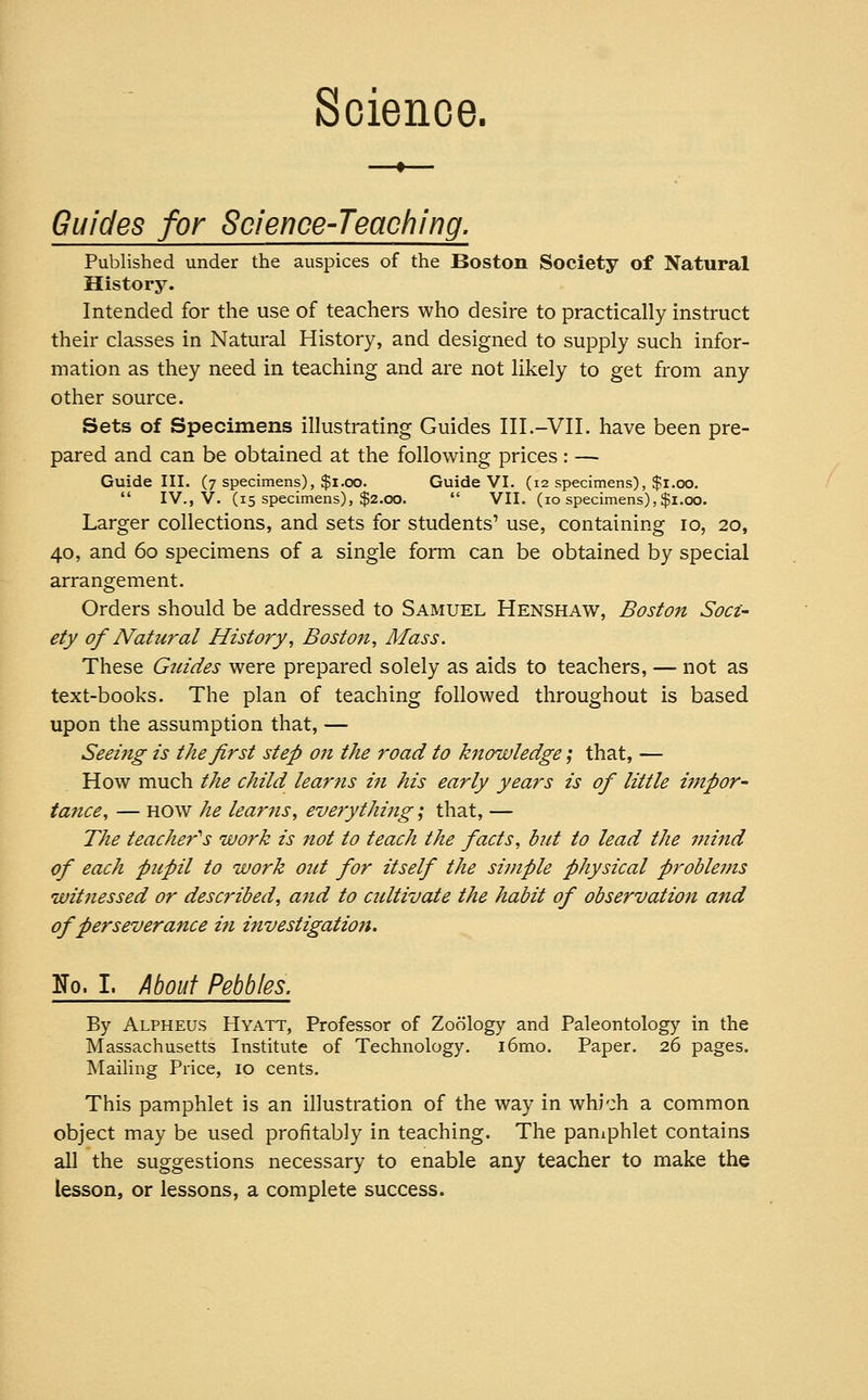 Science. Guides for Science-Teaching. Published under the auspices of the Boston Society of Natural History. Intended for the use of teachers who desire to practically instruct their classes in Natural History, and designed to supply such infor- mation as they need in teaching and are not likely to get from any other source. Sets of Specimens illustrating Guides III.-VII. have been pre- pared and can be obtained at the following prices : — Guide III. (7 specimens), $1.00. Guide VI. (12 specimens), $1.00.  IV., V. (15 specimens), $2.00.  VII. (10 specimens), $1.00. Larger collections, and sets for students' use, containing 10, 20, 40, and 60 specimens of a single form can be obtained by special arrangement. Orders should be addressed to Samuel Henshaw, Boston Soci- ety of Natural History, Boston, Mass. These Guides were prepared solely as aids to teachers, — not as text-books. The plan of teaching followed throughout is based upon the assumption that, — Seeing is the first step on the road to knowledge; that, — How much the child learns in his early years is of little impor- tance, — how he learns, everything; that, — The teacher's work is not to teach the facts, but to lead the mind of each pupil to work out for itself the simple physical proble7ns witnessed or described, and to cultivate the habit of observation and of perseverance in investigation. No. I. About Pebbles. By Alpheus Hyatt, Professor of Zoology and Paleontology in the Massachusetts Institute of Technology. i6mo. Paper. 26 pages. Mailing Price, 10 cents. This pamphlet is an illustration of the way in which a common object may be used profitably in teaching. The pamphlet contains all the suggestions necessary to enable any teacher to make the lesson, or lessons, a complete success.