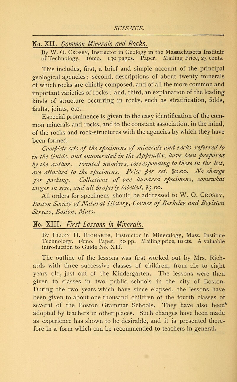 No. XII. Common Minerals and Rocks. By W. O. Crosby, Instructor in Geology in the Massachusetts Institute of Technology. i6mo. 130 pages. Paper. Mailing Price, 25 cents. This includes, first, a brief and simple account of the principal geological agencies; second, descriptions of about twenty minerals of which rocks are chiefly composed, and of all the more common and important varieties of rocks ; and, third, an explanation of the leading kinds of structure occurring in rocks, such as stratification, folds, faults, joints, etc. Especial prominence is given to the easy identification of the com- mon minerals and rocks, and to the constant association, in the mind, of the rocks and rock-structures with the agencies by which they have been formed. Complete sets of the specimens of minerals and rocks referred to in the Guide, aud enumerated in the Appendix, have been prepared by the author. Printed numbers, corresponding to those in the list, are attached to the specimens. Price per set, $2.00. No charge for packing. Collections of one hundred specimens, so7iiewhat larger in size, and all properly labelled, $5.00. All orders for specimens should be addressed to W. O. Crosby, Boston Society of Nafoiral History, Corner of Berkeley and Boylston Streets, Boston, Mass. Ko. XIII. First Lessons in Minerals. By Ellen H. Richards, Instructor in Mineralogy, Mass. Institute Technology. i6mo. Paper. 50 pp. Mailing price, 10 cts. A valuable introduction to Guide No. XII. The outline of the lessons was first worked out by Mrs. Rich- ards with three successive classes of children, from six to eight years old, just out of the Kindergarten. The lessons were then given to classes in two public schools in the city of Boston. During the two years which have since elapsed, the lessons have been given to about one thousand children of the fourth classes of several of the Boston Grammar Schools. They have also been* adopted by teachers in other places. Such changes have been made as experience has shown to be desirable, and it is presented there- fore in a form which can be recommended to teachers in general.