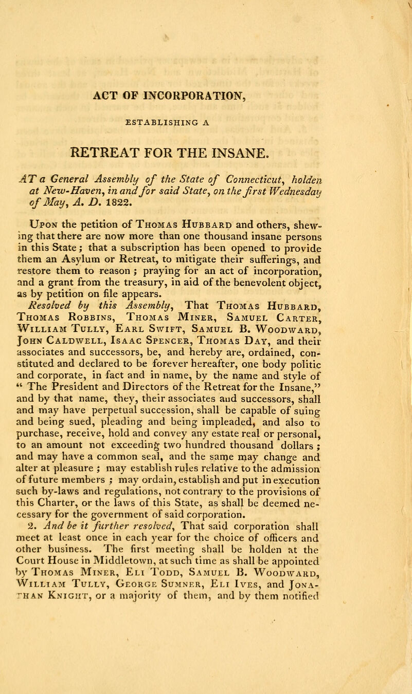 ACT OF INCORPORATION, ESTABLISHING A RETREAT FOR THE INSANE. AT a General Assembly of the State of Connecticut^ holden at New'Haven^ in and for said State^ on the first Wednesdaij of May^ A, D. 1822. Upon the petition of Thomas Hubbard and others, shew- ing that there are now more than one thousand insane persons in this State; that a subscription has been opened to provide them an Asylum or Retreat, to mitigate their sufferings, and restore them to reason ; praying for an act of incorporation, and a grant from the treasury, in aid of the benevolent object, as by petition on file appears. Resolved by this Assembly^ That Thomas Hubbard, Thomas Robbins, Thomas Miner, Samuel Carter, William Tully, Earl Swift, Samuel B. Woodward, John Caldwell, Isaac Spencer, Thomas Day, and their associates and successors, be, and hereby are, ordained, con- stituted and declared to be forever hereafter, one body politic and corporate, in fact and in name, by the name and style of *' The President and Directors of the Retreat for the Insane, and by that name, they, their associates and successors, shall and may have perpetual succession, shall be capable of suing and being sued, pleading and being impleaded, and also to purchase, receive, hold and convey any estate real or personal, to an amount not exceeding two hundred thousand dollars ; and may have a common seal, and the sanje njay change and alter at pleasure ; may establish rules relative to the admission of future members ', may ordain, establish and put in execution such by-laws and regulations, not contrary to the provisions of this Charter, or the laws of this State, as shall be deemed ne- cessary for the government of said corporation. 2. And be it further resolved^ That said corporation shall meet at least once in each year for the choice of officers and other business. The first meeting shall be holden at the Court House in Middletown, at such time as shall be appointed by Thomas Miner, Eli Todd, Samuel B. Woodward, William Tully, George Sumner, Eli Ives, and Jona- than Knight, or a majority of them, and by them notified