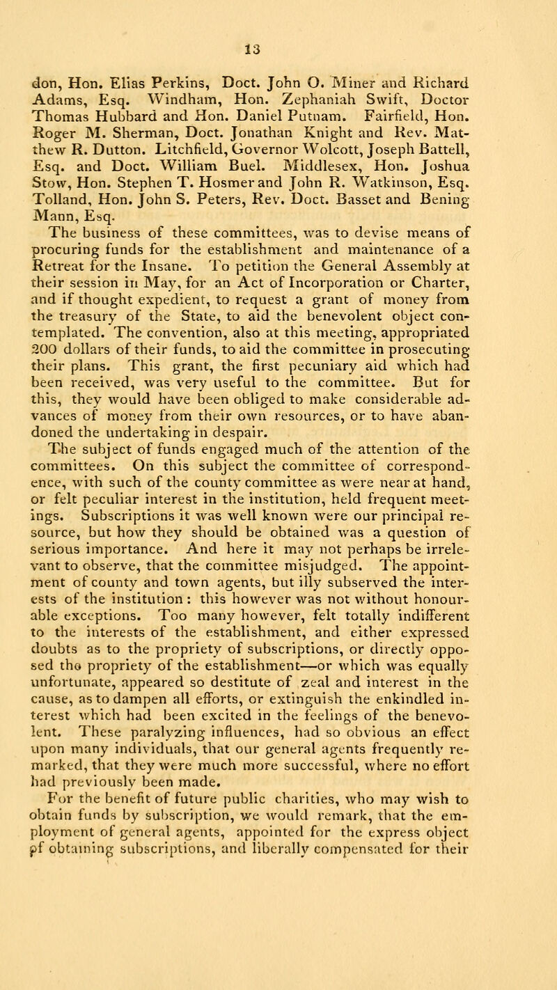 don, Hon. Elias Perkins, Doct. John O. Miner and Richard Adams, Esq. Windham, Hon. Zephaniah Swift, Doctor Thomas Hubbard and Hon. Daniel Putnam. Fairfield, Hon. Roger M. Sherman, Doct. Jonathan Knight and Rev. Mat- thew R. Dutton. Litchfield, Governor Wolcott, Joseph Battell, Esq. and Doct. William Buel. Middlesex, Hon. Joshua Stow, Hon. Stephen T. Hosmerand John R. Watkinson, Esq. Tolland, Hon. John S. Peters, Rev. Doct. Basset and Bening Mann, Esq. The business of these committees, Vv^as to devise means of procuring funds for the establishment and maintenance of a Retreat for the Insane. To petition the General Assembly at their session in May, for an Act of Incorporation or Charter, and if thought expedient, to request a grant of money from the treasury of the State, to aid the benevolent object con- templated. The convention, also at this meeting, appropriated 200 dollars of their funds, to aid the committee in prosecuting their plans. This grant, the first pecuniary aid which had been received, was very useful to the committee. But for this, they would have been obliged to make considerable ad- vances of money from their own resources, or to have aban- doned the undertaking in despair. The subject of funds engaged much of the attention of the committees. On this subject the committee of correspond- ence, with such of the county committee as were near at hand, or felt peculiar interest in the institution, held frequent meet- ings. Subscriptions it was well knov/n were our principal re- source, but how they should be obtained was a question of serious importance. And here it may not perhaps be irrele- vant to observe, that the committee misjudged. The appoint- ment of county and town agents, but illy subserved the inter- ests of the institution : this however was not without honour- able exceptions. Too many however, felt totally indifferent to the interests of the establishment, and either expressed doubts as to the propriety of subscriptions, or directly oppo- sed tho propriety of the establishment—or which was equally unfortunate, appeared so destitute of zeal and interest in the cause, as to dampen all efforts, or extinguish the enkindled in- terest which had been excited in the feelings of the benevo- lent. These paralyzing influences, had so obvious an effect upon many individuals, that our general agents frequently re- marked, that they were much more successful, where no effort had previously been made. For the benefit of future public charities, who may wish to obtain funds by suI)Scription, we would remark, that the em- ployment of general agents, appointed for the express object pf obtaming subscriptions, and liberally compensated for their