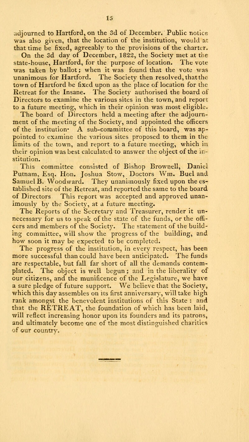 adjourned to Hartford, on the Sd of December. Public notice was also given, that the location of the institution, would at that time be fixed, agreeably to the provisions of the charter. On the 3d day of December, 1822, the Society met at the State-house, Hartford, for the purpose of location. The vote was taken by ballot; when it was found that the vote was unanimous for Hartford. The Society then resolved, thatthe town of Hartford be fixed upon as the place of location for the Retreat for the Insane. The Society authorised the board of Directors to examine the various sites in the town, and report to a future meeting, which in their opinion was most eligible. The board of Directors held a meeting after the adjourn= ment of the meeting of the Society, and appointed the officers of the institution* A sub-committee of this board, was ap- pointed to examine the various sites proposed to them in the limits of the town, and report to a future meeting, which in their opinion was best calculated to answer the object of the in- stitution. This committee consisted of Bishop Brownell, Daniel Putnam, Esq. Hon. Joshua Stow, Doctors Wm. Buel and Samuel B. Woodward. They unanimously fixed upon the es- tablished site of the Retreat, and reported the same to the board of Directors This report was accepted and approved unan- imously by the Society, at a future meeting. The Reports of the Secretary and Treasurer, render it un- necessary for us to speak of the state of the funds, or the offi- cers and members of the Society. The statement of the build- ing committee, will show the progress of the building, and how soon it may be expected to be completed. The progress of the institution, in every respect, has been more successful than could have been anticipated. The funds are respectable, but fall far short of all the demands contem- plated. The object is well begun; and in the liberality of our citizens, and the munificence of the Legislature, we have a sure pledge of future support. We believe that the Society, which this day assembles on its first anniversary, will take high rank amongst the benevolent institutions of this State ; and that the RETREAT, the foundation of which has been laid, will reflect increasing honor upon its founders and its patrons, and ultimately become one of the most distinguished charities of our country.