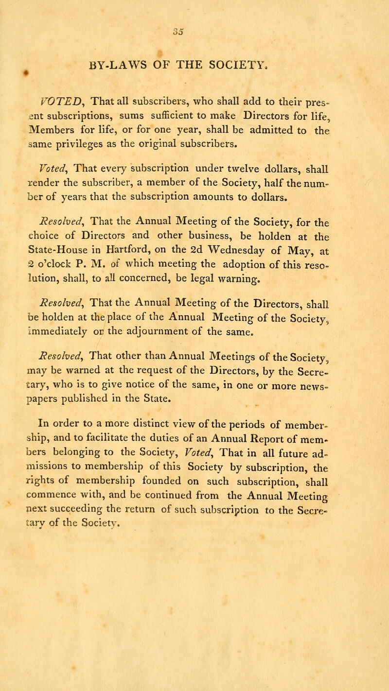 BY-LAWS OF THE SOCIETY. VOTED^ That all subscribers, who shall add to their pres- ent subscriptions, sums sufficient to make Directors for life, Members for life, or for one year, shall be admitted to the same privileges as the original subscribers. Voted^ That every subscription under twelve dollars, shall render the subscriber, a member of the Society, half the num- ber of years that the subscription amounts to dollars. Resolved^ That the Annual Meeting of the Society, for the choice of Directors and other business, be holden at the State-House in Hartford, on the 2d Wednesday of May, at 2 o'clock P. M. oi which meeting the adoption of this reso- lution, shall, to all concerned, be legal warning. Resolved^ That the Annual Meeting of the Directors, shall be holden at the place of the Annual Meeting of the Society, immediately or the adjournment of the same. Resolved^ That other than Annual Meetings of the Society, may be warned at the request of the Directors, by the Secre- tary, who is to give notice of the same, in one or more news= papers published in the State. In order to a more distinct view of the periods of member- ship, and to facilitate the duties of an Annual Report of mem- bers belonging to the Society, Voted^ That in all future ad- missions to membership of this Society by subscription, the rights of membership founded on such subscription, shall commence with, and be continued from the Annual Meeting next succeeding the return of such subscription to the Secre- tarv of the Society.