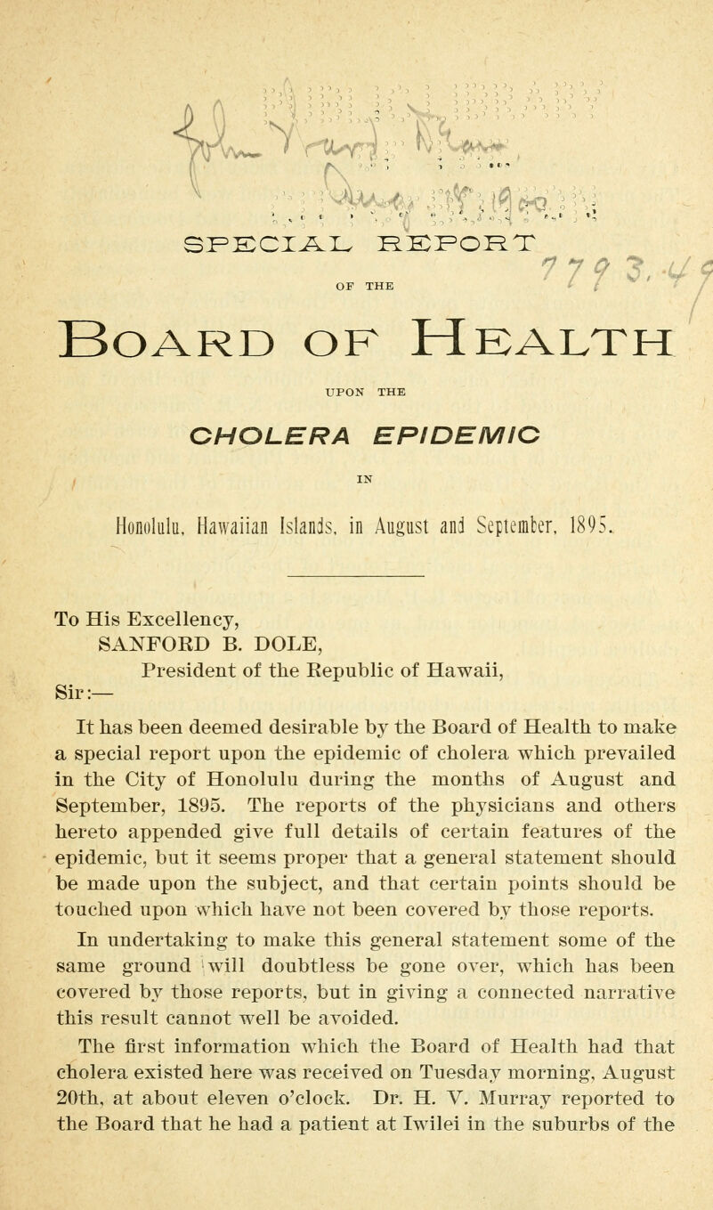 7 7 f ?, -c' ^ OF THE t / ♦' / Board of Health UPON THE OHOLERA EPIDEMIG Honolulu, Hawaiian Islands, in August anj Septemter. 1895. To His Excellency, SANFORD B. DOLE, President of the Republic of Hawaii, Sir:— It has been deemed desirable by the Board of Health to make a special report upon the epidemic of cholera which prevailed in the City of Honolulu during the months of August and September, 1895. The reports of the physicians and others hereto appended give full details of certain features of the epidemic, but it seems proper that a general statement should be made upon the subject, and that certain points should be touched upon which have not been covered by those reports. In undertaking to make this general statement some of the same ground will doubtless be gone over, which has been covered by those reports, but in giving a connected narrative this result cannot well be avoided. The first information which the Board of Health had that cholera existed here was received on Tuesday morning, August 20th, at about eleven o'clock. Dr. H. V. Murray reported to the Board that he had a patient at Iwilei in the suburbs of the