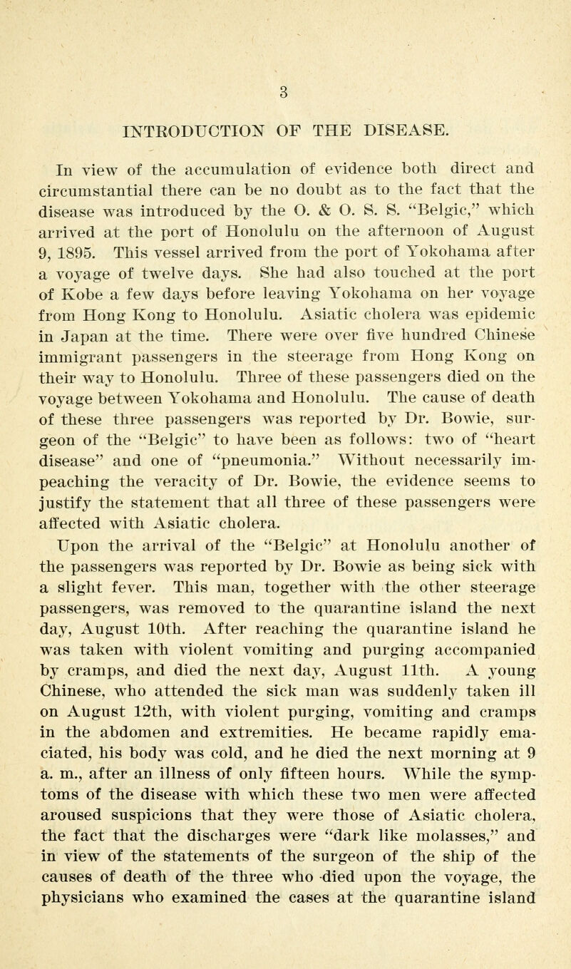 INTRODUCTION OF THE DISEASE. In view of the accumulation of evidence both direct and circumstantial there can be no doubt as to the fact that the disease was introduced by the O. & O. S. S. Belgic, which arrived at the port of Honolulu on the afternoon of August 9, 1895. This vessel arrived from the port of Yokohama after a voyage of twelve days. She had also touched at the port of Kobe a few days before leaving Yokohama on her voyage from Hong Kong to Honolulu. Asiatic cholera was epidemic in Japan at the time. There were over five hundred Chinese immigrant passengers in the steerage from Hong Kong on their way to Honolulu. Three of these passengers died on the voyage between Yokohama and Honolulu. The cause of death of these three passengers was reported by Dr. Bowie, sur- geon of the Belgic to have been as follows: two of heart disease and one of pneumonia. Without necessarily im- peaching the veracity of Dr. Bowie, the evidence seems to justify the statement that all three of these passengers were affected with Asiatic cholera. Upon the arrival of the Belgic at Honolulu another of the passengers was reported by Dr. Bowie as being sick with a slight fever. This man, together with the other steerage passengers, was removed to the quarantine island the next day, August 10th. After reaching the quarantine island he was taken with violent vomiting and purging accompanied by cramps, and died the next day, August 11th. A young Chinese, who attended the sick man was suddenly taken ill on August 12th, with violent purging, vomiting and cramps in the abdomen and extremities. He became rapidly ema- ciated, his body was cold, and he died the next morning at 9 a. m., after an illness of only fifteen hours. While the symp- toms of the disease with which these two men were affected aroused suspicions that they were those of Asiatic cholera, the fact that the discharges were dark like molasses, and in view of the statements of the surgeon of the ship of the causes of death of the three who died upon the voyage, the physicians who examined the cases at the quarantine island