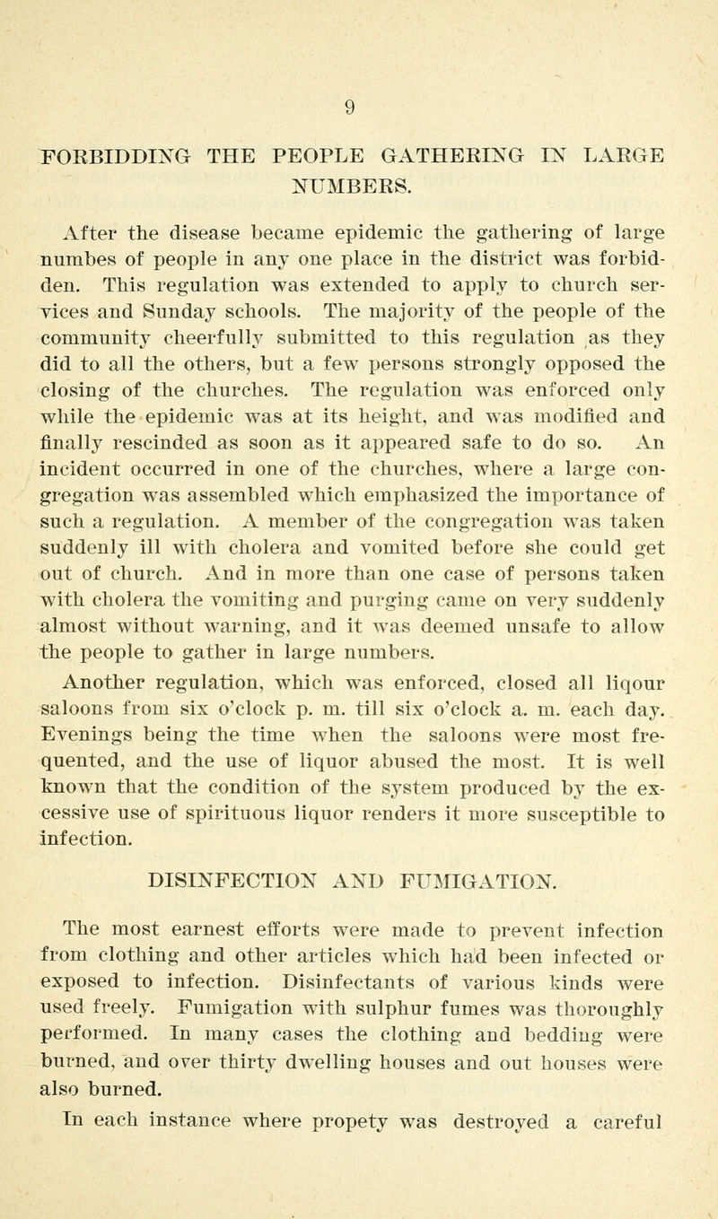 FORBIDDI^^G THE PEOPLE GATHERING IN LARGE NUMBERS. After the disease became epidemic the gathering of large numbes of people in any one place in the district was forbid- den. This regulation was extended to apply to church ser- vices and Sunday schools. The majority of the people of the community cheerfully submitted to this regulation as they did to all the others, but a few persons strongly opposed the closing of the churches. The regulation was enforced only while the epidemic was at its height, and was modified and finally rescinded as soon as it appeared safe to do so. An incident occurred in one of the churches, where a large con- gregation was assembled which emphasized the importance of such a regulation. A member of the congregation was taken suddenly ill with cholera and vomited before she could get out of church. And in more than one case of persons taken with cholera the vomiting and purging came on very suddenly almost without warning, and it was deemed unsafe to allow the people to gather in large numbers. Another regulation, which was enforced, closed all liqour saloons from six o'clock p. m. till six o'clock a. m. each day. Evenings being the time when the saloons were most fre- quented, and the use of liquor abused the most. It is well known that the condition of the system produced by the ex- cessive use of spirituous liquor renders it more susceptible to infection. DISINFECTION AND FUMIGATION. The most earnest efforts were made to prevent infection from clothing and other articles which had been infected or exposed to infection. Disinfectants of various kinds were used freely. Fumigation with sulphur fumes was thoroughly performed. In many cases the clothing and bedding were burned, and over thirty dwelling houses and out houses were also burned. In each instance where propety was destroyed a careful
