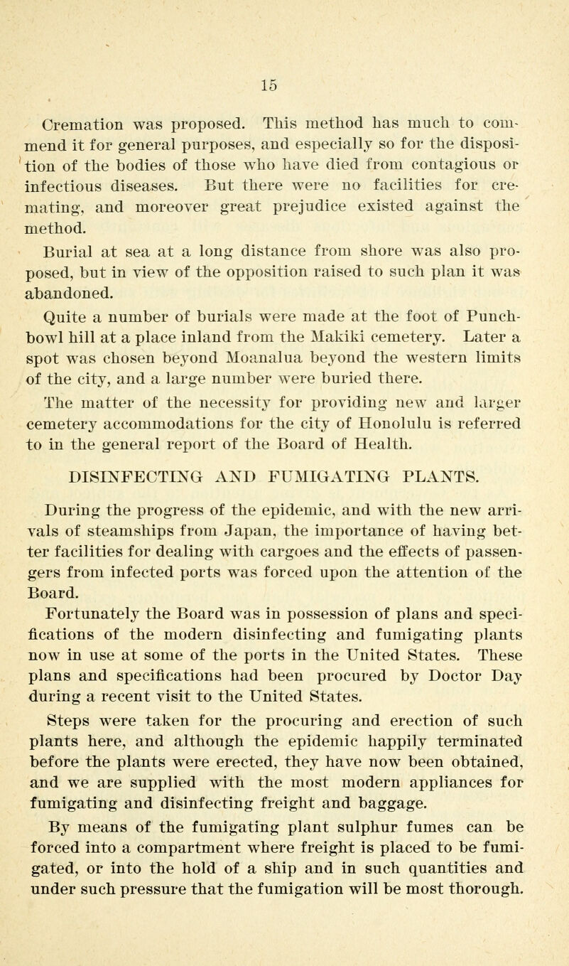 Cremation was proposed. This method has much to com- mend it for general purposes, and especially so for the disposi- tion of the bodies of those who have died from contagious or infectious diseases. But there were no facilities for cre- mating, and moreover great prejudice existed against the method. Burial at sea at a long distance from shore was also pro- posed, but in view of the opposition raised to such plan it was abandoned. Quite a number of burials were made at the foot of Punch- bowl hill at a place inland from the Makiki cemetery. Later a spot was chosen beyond Moanalua beyond the western limits of the city, and a large number were buried there. The matter of the necessity for providing new and larger cemetery accommodations for the city of Honolulu is referred to in the general report of the Board of Health. DISINFECTING AND FUMIGATING PLANTS. During the progress of the epidemic, and with the new arri- vals of steamships from Japan, the importance of having bet- ter facilities for dealing with cargoes and the effects of passen- gers from infected ports was forced upon the attention of the Board. Fortunately the Board was in possession of plans and speci- fications of the modern disinfecting and fumigating plants now in use at some of the ports in the United States. These plans and specifications had been procured by Doctor Day during a recent visit to the United States. Steps were taken for the procuring and erection of such plants here, and although the epidemic happily terminated before the plants were erected, they have now been obtained, and we are supplied with the most modern appliances for fumigating and disinfecting freight and baggage. By means of the fumigating plant sulphur fumes can be forced into a compartment where freight is placed to be fumi- gated, or into the hold of a ship and in such quantities and under such pressure that the fumigation will be most thorough.