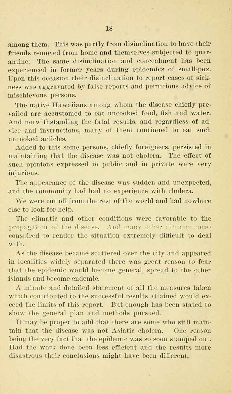among them. This was partly from disinclination to have their friends removed from home and themselves subjected to quar- antine. The same disinclination and concealment has been experienced in former years during epidemics of small-pox. Upon this occasion their disinclination to report cases of sick- ness was aggravated by false reports and pernicious advice of mischievous persons. The native Hawaiians among whom the disease chiefly pre- vailed are accustomed to eat uncooked food, fish and water. And notwithstanding the fatal results, and regardless of ad- vice and instructions, many of them continued to eat such uncooked articles. Added to this some persons, chiefly foreigners, persisted in maintaining that the disease was not cholera. The effect of such opinions expressed in public and in private were very injurious. The appearance of the disease was sudden and unexpected, and the community had had no experience with cholera. We were cut off from the rest of the world and had nowhere else to look for help. The climatic and other conditions were favorable to the propagation of the disease. And many o^h^:^• :-^^-'-is; -T^ncet^ conspired to render the situation extremely difficult to deal with. As the disease became scattered over the city and appeared in localities widely separated there was great reason to fear that the epidemic would become general, spread to the other islands and become endemic. A minute and detailed statement of all the measures taken which contributed to the successful results attained would ex- ceed the limits of this report. But enough has been stated to show the general plan and methods pursued. It may be proper to add that there are some who still main- tain that the disease was not Asiatic cholera. One reason being the very fact that the epidemic was so soon stamped out. Had the work done been less efficient and the results more disastrous their conclusions might have been different.