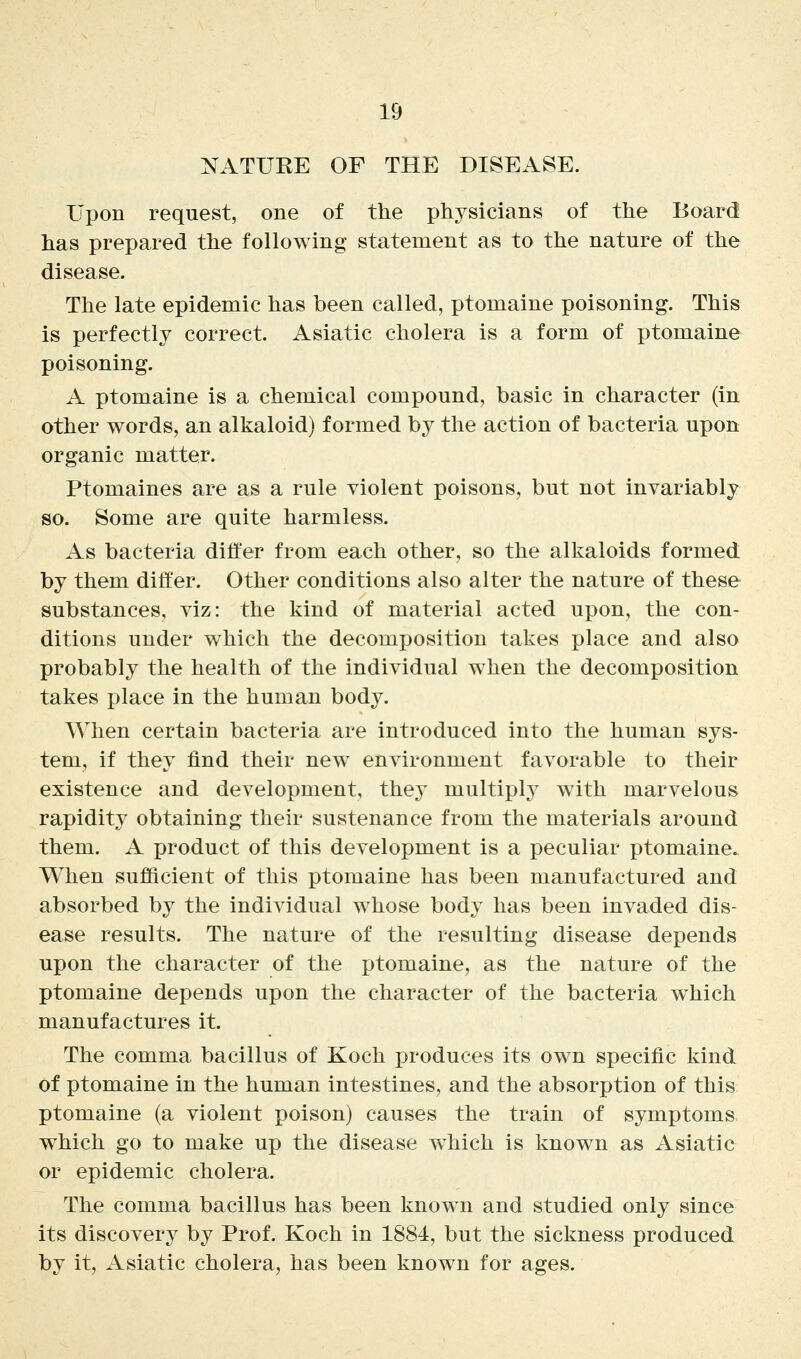 NATURE OF THE DISEASE. Upon request, one of the physicians of the Board has prepared the following statement as to the nature of the disease. The late epidemic has been called, ptomaine poisoning. This is perfectly correct. Asiatic cholera is a form of ptomaine poisoning. A ptomaine is a chemical compound, basic in character (in other words, an alkaloid) formed by the action of bacteria upon organic matter. Ptomaines are as a rule violent poisons, but not invariably so. Some are quite harmless. As bacteria differ from each other, so the alkaloids formed by them differ. Other conditions also alter the nature of these substajQces, viz: the kind of material acted upon, the con- ditions under which the decomposition takes place and also probably the health of the individual when the decomposition takes place in the human body. When certain bacteria are introduced into the human sys- tem, if they find their new^ environment favorable to their existence and development, they multiply with marvelous rapidity obtaining their sustenance from the materials around them. A product of this development is a peculiar ptomaine. When sufficient of this ptomaine has been manufactured and absorbed by the individual whose body has been invaded dis- ease results. The nature of the resulting disease depends upon the character of the ptomaine, as the nature of the ptomaine depends upon the character of the bacteria which manufactures it. The comma bacillus of Koch produces its own specific kind of ptomaine in the human intestines, and the absorption of this ptomaine (a violent poison) causes the train of symptoms which go to make up the disease which is known as Asiatic or epidemic cholera. The comma bacillus has been known and studied only since its discovery by Prof. Koch in 1884, but the sickness produced by it, Asiatic cholera, has been known for ages.