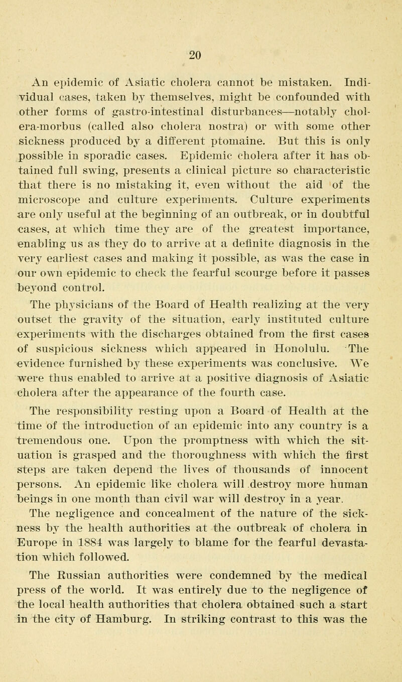 An epidemic of Asiatic cholera cannot be mistaken. Indi- vidual cases, taken by themselves, might be confounded with other forms of gastrointestinal disturbances—notably chol- era-morbus (called also cholera nostra) or with some other sickness produced by a different ptomaine. But this is only possible in sporadic cases. Epidemic cholera after it has ob- tained full swing, presents a clinical picture so characteristic that there is no mistaking it, even without the aid of the microscope and culture experiments. Culture experiments are only useful at the beginning of an outbreak, or in doubtful cases, at which time they are of the greatest importance, enabling us as they do to arrive at a definite diagnosis in the very earliest cases and making it possible, as was the case in our own epidemic to check the fearful scourge before it passes beyond control. The physicians of the Board of Health realizing at the very outset the gravity of the situation, early instituted culture experiments with the discharges obtained from the first cases of suspicious sickness which appeared in Honolulu. The evidence furnished by these experiments was conclusive. We were thus enabled to arrive at a positive diagnosis of Asiatic cholera after the appearance of the fourth case. The responsibility resting upon a Board of Health at the time of the introduction of an epidemic into any country is a tremendous one. Upon the promptness with which the sit- uation is grasped and the thoroughness with which the first steps are taken depend the lives of thousands of innocent persons. An epidemic like cholera will destroy more human beings in one month than civil war will destroy in a year. The negligence and concealment of the nature of the sick- ness by the health authorities at the outbreak of cholera in Europe in 1884 was largely to blame for the fearful devasta- tion which followed. The Eussian authorities were condemned by the medical press of the world. It was entirely due to the negligence of the local health authorities that cholera obtained such a start in the city of Hamburg. In striking contrast to this was the