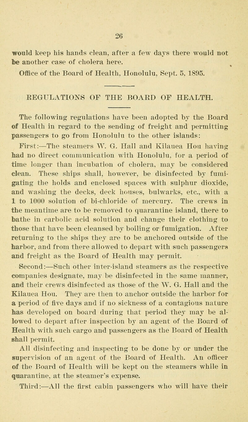 would keep his hands clean, after a few days there would not fee another case of cholera here. Office of the Board of Health, Honolulu, Sept. 5, 1895. EEGULATIONS OF THE BOAKD OF HEALTH. The following regulations have been adopted by the Board of Health in regard to the sending of freight and permitting passengers to go from Honolulu to the other islands: First:—The steamers W, O. Hall and Kilauea Hou having had no direct communication with Honolulu, for a period of time longer than incubation of cholera, may be considered clean. These ships shall, however, be disinfected by fumi- gating the holds and enclosed spaces with sulphur dioxide, and washing the decks, deck houses, bulwarks, etc., with a 1 to 1000 solution of bi-chloride of mercury. The crews in the meantime are to be removed to quarantine island, there to bathe in carbolic acid solution and change their clothing to those that have been cleansed by boiling or fumigation. After returning to the ships they are to be anchored outside of the harbor, and from there allowed to depart with such passengers and freight as the Board of Health may permit. Second:—Such other inter-island steamers as the respective companies designate, may be disinfected in the same manner, and their crews disinfected as those of the W. Gl. Hall and the Kilauea Hou. They are then to anchor outside the harbor for a period of five days and if no sickness of a contagious nature has developed on board during that period they may be al- lowed to depart after inspection by an agent of the Board of Health with such cargo and passengers as the Board of Health shall permit. All disinfecting and inspecting to be done by or under the supervision of an agent of the Board of Health. An officer of the Board of Health will be kept on the steamers while in quarantine, at the steamer's expense. Third:—All the first cabin passengers who will have their