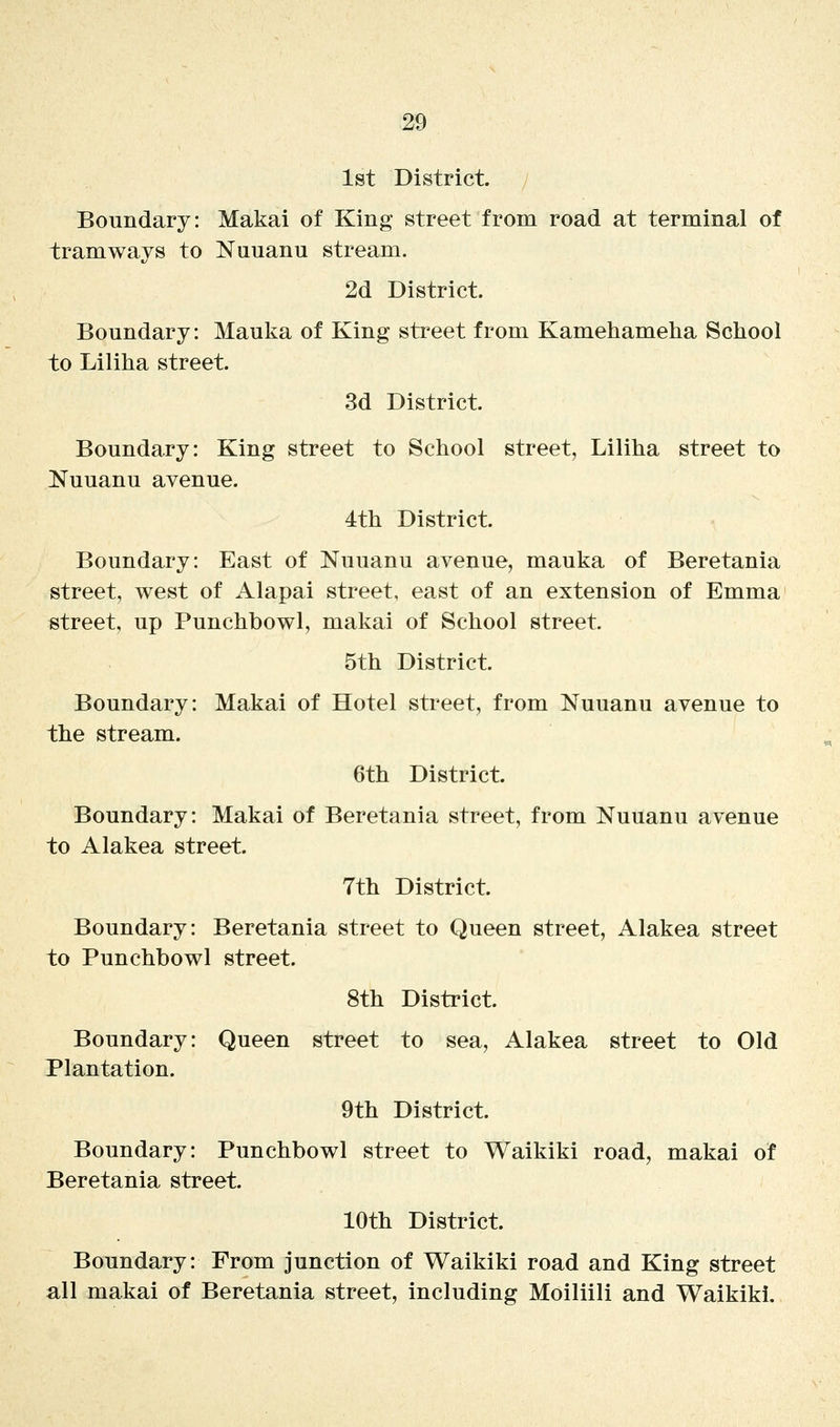 1st District. Boundary: Makai of King street from road at terminal of tramways to Nuuanu stream. 2d District. Boundary: Mauka of King street from Kamehameha School to Liliha street. 3d District. Boundary: King street to School street, Liliha street to IS'uuanu avenue. 4th District. Boundary: East of Nuuanu avenue, mauka of Beretania street, west of Alapai street, east of an extension of Emma street, up Punchbowl, makai of School street. 5th District. Boundary: Makai of Hotel street, from Nuuanu avenue to the stream. 6th District Boundary: Makai of Beretania street, from Nuuanu avenue to Alakea street. 7th District. Boundary: Beretania street to Queen street, Alakea street to Punchbowl street. 8th District. Boundary: Queen street to sea, Alakea street to Old Plantation. 9th District. Boundary: Punchbowl street to Waikiki road, makai of Beretania street. 10th District. Boundary: From junction of Waikiki road and King street all makai of Beretania street, including Moiliili and Waikiki.