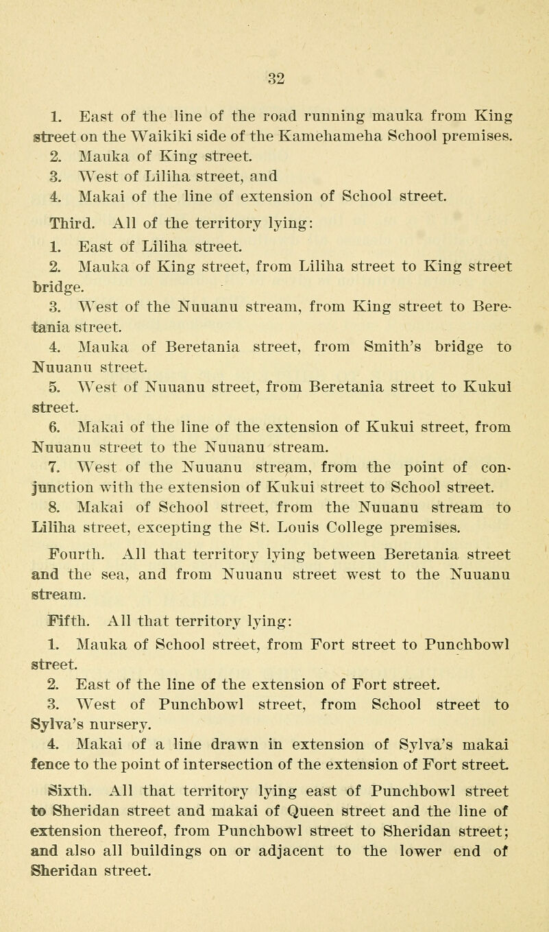 1. East of the line of the road running mauka from King street on the Waikiki side of the Kamehameha School premises. 2. Mauka of King street. 3. West of Liliha street, and 4. Makai of the line of extension of School street. Third. All of the territory lying: 1. East of Liliha street. 2. Mauka of King street, from Liliha street to King street bridge. 3. West of the Nuuanu stream, from King street to Bere- tania street. 4. Mauka of Beretania street, from Smith's bridge to Nuuanu street, 5. West of Nuuanu street, from Beretania street to Kukui street. 6. Makai of the line of the extension of Kukui street, from Nuuanu street to the Nuuanu stream. 7. West of the Nuuanu stream, from the point of con- junction with the extension of Kukui street to School street. 8. Makai of School street, from the Nuuanu stream to Liliha street, excepting the St. Louis College premises. Fourth. All that territory lying between Beretania street and the sea, and from Nuuanu street west to the Nuuanu stream. Fifth. All that territory lying: 1. Mauka of School street, from Fort street to Punchbowl street. 2. East of the line of the extension of Fort street. 3. West of Punchbowl street, from School street to Sylva's nursery. 4. Makai of a line drawn in extension of Sylya's makai fence to the point of intersection of the extension of Fort street Sixth. iVll that territory lying east of Punchbowl street to Sheridan street and makai of Queen street and the line of extension thereof, from Punchbowl street to Sheridan street; and also all buildings on or adjacent to the lower end of Sheridan street.