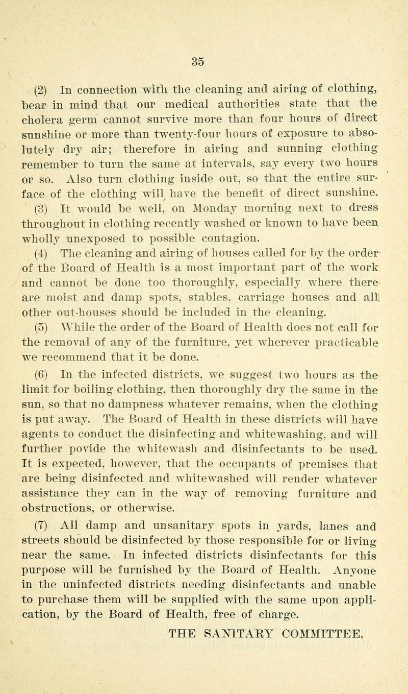 (2) In connection witli the cleaning and airing of clotMng, bear in mind that our medical authorities state that the cholera germ cannot survive more than four hours of direct sunshine or more than twenty-four hours of exposure to abso- lutely dry air; therefore in airing and sunning clothing remember to turn the same at intervals, say every two hours or so. Also turn clothing inside out, so that the entire sur- face of the clothing will, have the benefit of direct sunshine. (3) It would be well, on Monday morning next to dress throughout in clothing recently washed or known to have been wholly unexposed to possible contagion. (4) The cleaning and airing of houses called for by the order of the Board of Health is a most important part of the work and cannot be done too thoroughly, especially where there are moist and damp spots, stables, carriage houses and all; other out-houses should be included in the cleaning. (5) While the order of the Board of Health does not call for the removal of any of the furniture, yet wherever practicable we recommend that it be done. (6) In the infected districts, we suggest two hours as the limit for boiling clothing, then thoroughly dry the same in the sun, so that no dampness whatever remains, when the clothing is put away. The Board of Health in these distincts will have agents to conduct the disinfecting and whitewashing, and will further povide the whitewash and disinfectants to be used. It is expected, how^ever, that the occupants of premises that are being disinfected and whitewashed will render whatever assistance they can in the way of removing furniture and obstructions, or otherwise. (7) All damp and unsanitary spots in yards, lanes and streets should be disinfected by those responsible for or living near the same. In infected districts disinfectants for this purpose will be furnished by the Board of Health. Anyone in the uninfected districts needing disinfectants and unable to purchase them will be supplied with the same upon appli- cation, by the Board of Health, free of charge. THE SANITARY COMMITTEE.