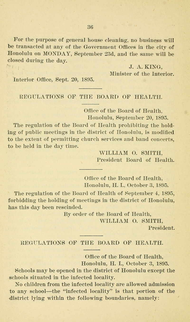For the purpose of general house cleaning', no business will be transacted at any of the Government Offices in the city of Honolulu on MONDAY, September 23d, and the same will be closed during the day. J. A.KING, Minister of the Interior. Interior Oflflce, Sept. 20, 1895. REGULATIONS OF THE BOARD OF HEALTH. Office of the Board of Health, Honolulu, September 20, 1895. The regulation of the Board of Health prohibiting the hold- ing of public meetings in the district of Honolulu, is modified to the extent of permitting church services and band concerts, to be held in the day time. WILLIAM O. SMITH, President Board of Health. Office of the Board of Health, Honolulu, H. L, October 3, 1895. The regulation of the Board of Health of September 4, 1895, forbidding the holding of meetings in the district of Honolulu, has this day been rescinded. By order of the Board of Health, WILLIAM O. SMITH, President. REGULATIONS OF THE BOARD OF HEALTH. Office of the Board of Health, Honolulu, H. L, October 3, 1895. Schools may be opened in the district of Honolulu except the schools situated in the infected locality. No children from the infected locality are allowed admission to any school—the infected locality is that portion of the district lying within the following boundaries, namely: