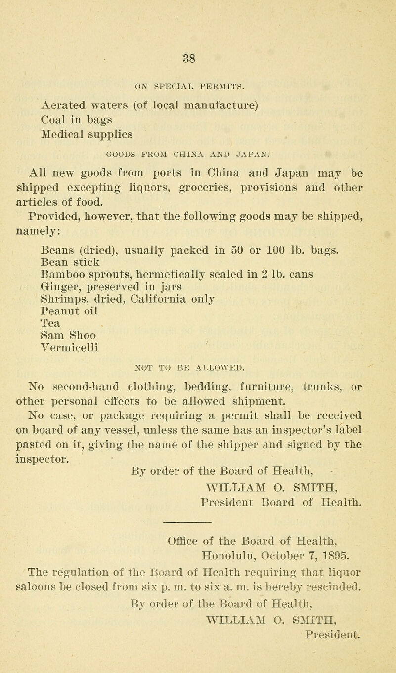 ON SPECIAL PERMITS. Aerated waters (of local manufacture) Coal in bags Medical supplies GOODS FROM CHINA AND JAPAN. All new goods from ports in China and Japan may be shipped excepting liquors, groceries, provisions and other articles of food. Provided, however, that the following goods may be shipped, namely: Beans (dried), usually packed in 50 or 100 lb. bags. Bean stick Bamboo sprouts, hermetically sealed in 2 lb. cans Ginger, preserved in jars Shrimps, dried, California only Peanut oil Tea Sam Shoo Vermicelli NOT TO BE ALLOWED. No second-hand clothing, bedding, furniture, trunks, or other personal effects to be allowed shipment. No case, or package requiring a permit shall be received on board of any vessel, unless the same has an inspector's label pasted on it, giving the name of the shipper and signed by the inspector. By order of the Board of Health, WILLIAM O. SMITH, President Board of Health. Office of the Board of Health, Honolulu, October 7, 1895. The regulation of the Board of Health requiring that liquor saloons be closed from six p. m. to six a. m. is hereby rescinded. By order of the Board of Health, WILLIAM O. SMITH, President.