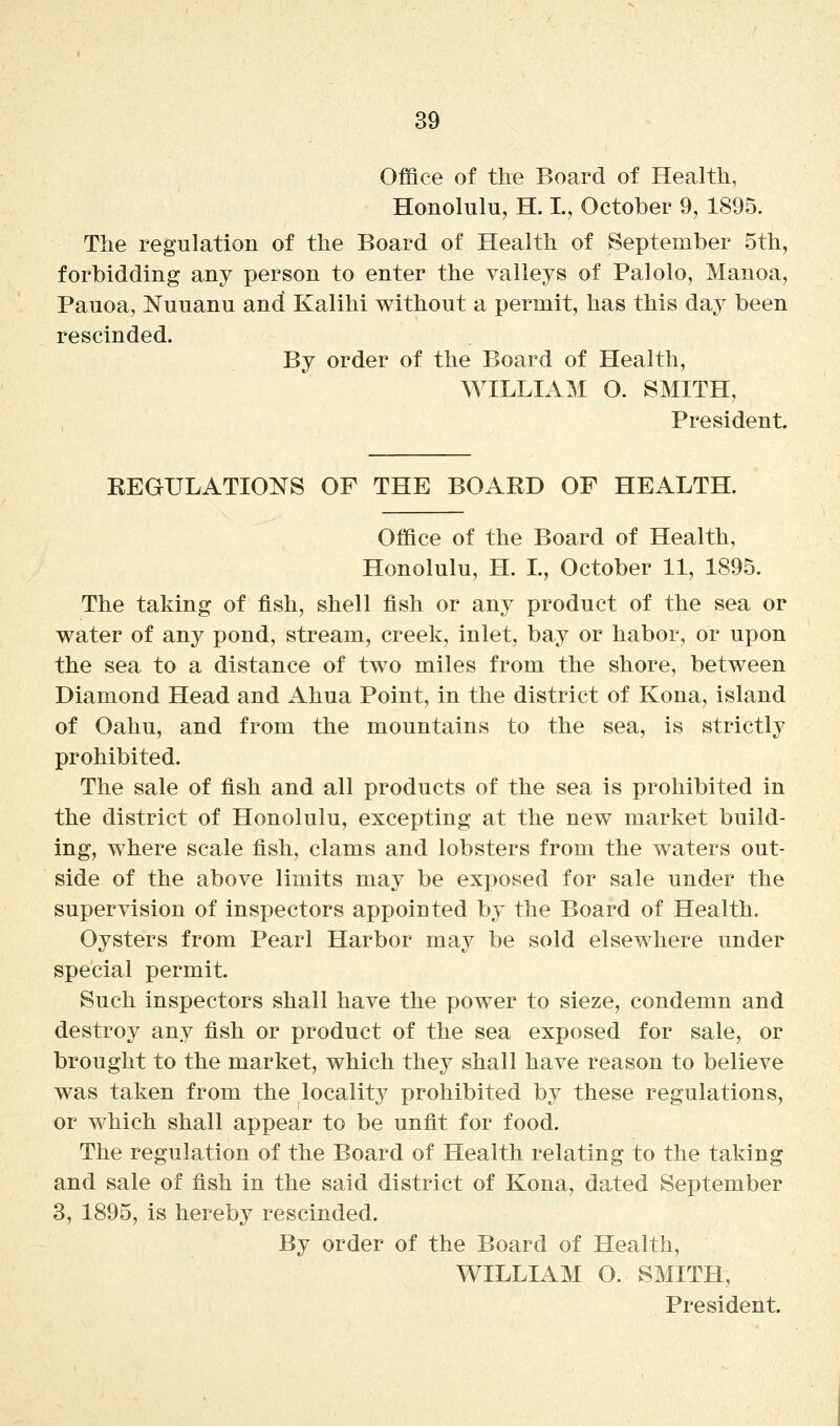 Office of the Board of Health, Honolulu, H. L, October 9, 1895. The regulation of the Board of Health of September 5th, forbidding any person to enter the valleys of Palolo, Manoa, Pauoa, Nuuanu and Kalihi without a permit, has this day been rescinded. By order of the Board of Health, WILLIAM O. SMITH, President. EEGULATIONS OF THE BOAED OF HEALTH. Office of the Board of Health, Honolulu, H. L, October 11, 1895. The taking of fish, shell fish or any product of the sea or water of any pond, stream, creek, inlet, bay or habor, or upon the sea to a distance of two miles from the shore, between Diamond Head and Ahua Point, in the district of Kona, island of Oahu, and from the mountains to the sea, is strictly prohibited. The sale of fish and all products of the sea is prohibited in the district of Honolulu, excepting at the new market build- ing, where scale fish, clams and lobsters from the waters out- side of the above limits may be exposed for sale under the supervision of inspectors appointed by the Board of Health. Oysters from Pearl Harbor may be sold elsewhere under special permit. Such inspectors shall have the power to sieze, condemn and destroy any fish or product of the sea exposed for sale, or brought to the market, which they shall have reason to believe was taken from the locality prohibited by these regulations, or which shall appear to be unfit for food. The regulation of the Board of Health relating to the taking and sale of fish in the said district of Kona, dated September 3, 1895, is hereby rescinded. By order of the Board of Health, WILLIAM O. SMITH, President.