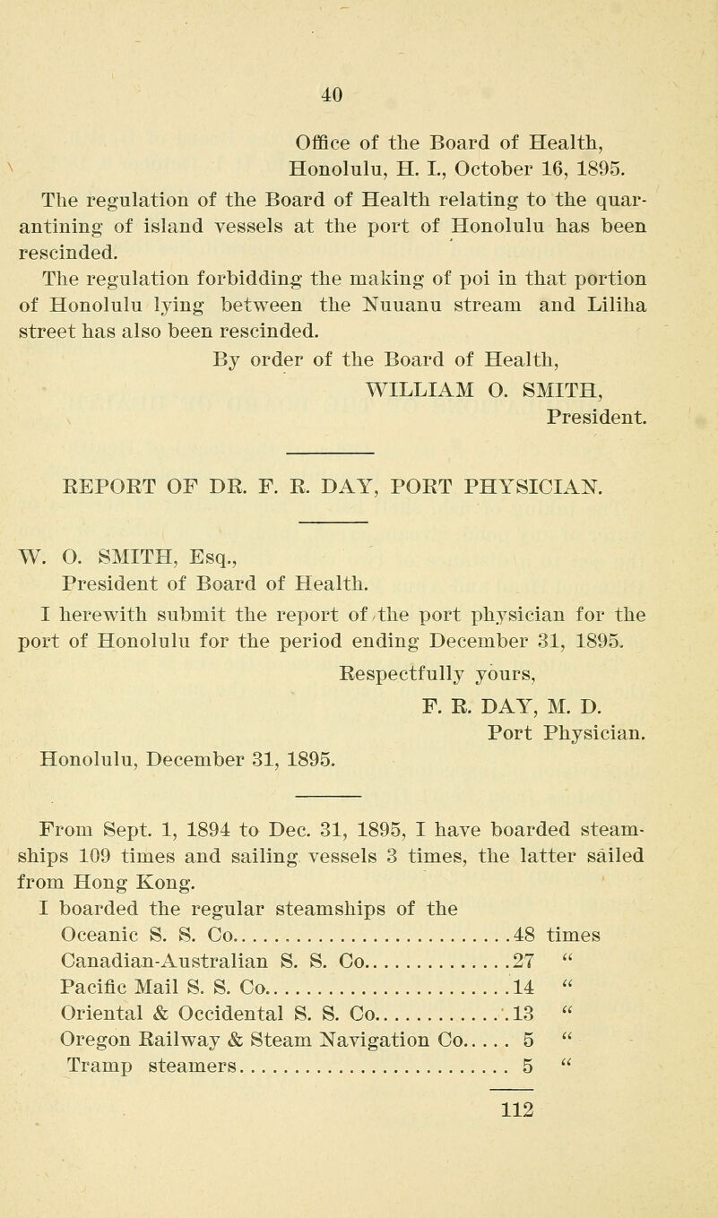Office of the Board of Health Honolulu, H. L, October 16, 1895. The regulation of the Board of Health relating to the quar- antining of island vessels at the port of Honolulu has been rescinded. The regulation forbidding the making of poi in that portion of Honolulu lying between the Nuuanu stream and Liliha street has also been rescinded. By order of the Board of Health, WILLIAM O. SMITH, President. EEPORT OF DR. F. R. DAY, PORT PHYSICIAN. W. O. SMITH, Esq., President of Board of Health. I herewith submit the report of/the port physician for the port of Honolulu for the period ending December 31, 1895. Respectfully yours, F. R. DAY, M. D. Port Physician. Honolulu, December 31, 1895. From Sept. 1, 1894 to Dec. 31, 1895, I have boarded steam- ships 109 times and sailing vessels 3 times, the latter sailed from Hong Kong. I boarded the regular steamships of the Oceanic S. S. Co. 48 times Canadian-Australian S. S. Co 27  Pacific Mail S. S. Co 14  Oriental & Occidental S. S. Co .13  Oregon Railway & Steam Navigation Co 5  Tramp steamers 5  112