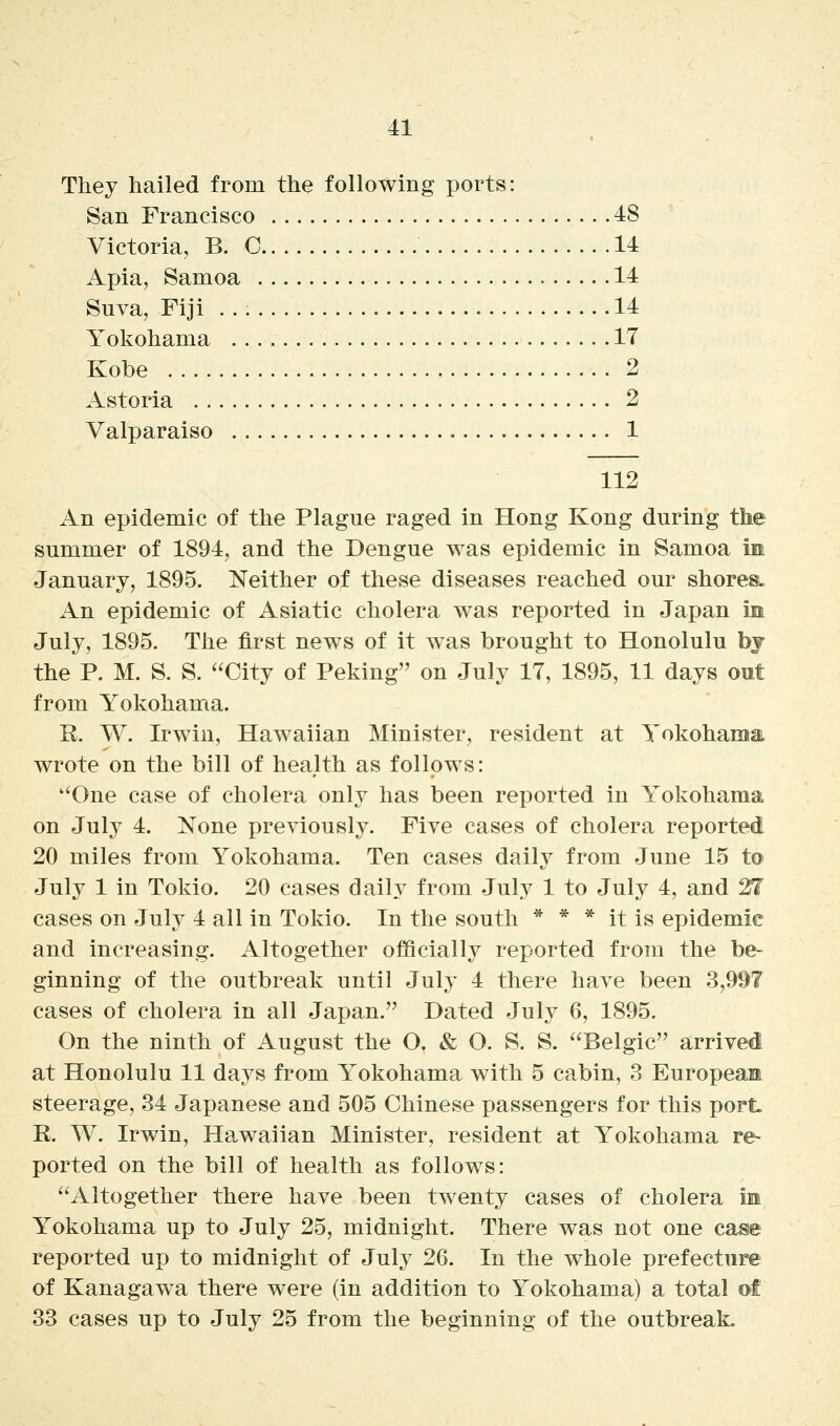 They hailed from the following ports: San Francisco 48 Victoria, B. C 14 Apia, Samoa 14 Suva, Fiji 14 Yokohama 17 Kobe 2 Astoria 2 Valparaiso 1 112 An epidemic of the Plague raged in Hong Kong during the summer of 1894, and the Dengue was epidemic in Samoa im January, 1895. Neither of these diseases reached our shores. An epidemic of Asiatic cholera was reported in Japan im July, 1895. The first news of it was brought to Honolulu bj the P. M. S. S. '^City of Peking on July 17, 1895, 11 days out from Yokohama. R. W. Irwin, Hawaiian Minister, resident at Yokohama wrote on the bill of health as follows: ''One case of cholera only has been reported in Yokohama on July 4. None previously. Five cases of cholera reported 20 miles from Yokohama. Ten cases daily from June 15 to July 1 in Tokio. 20 cases daily from July 1 to July 4, and 21 cases on July 4 all in Tokio. In the south * * * it is epidemic and increasing. Altogether officially reported from the be- ginning of the outbreak until July 4 there have been 3,997 cases of cholera in all Japan. Dated July 6, 1895. On the ninth of August the O. & O. S. S. '^Belgic arrived at Honolulu 11 days from Yokohama with 5 cabin, 3 European steerage, 34 Japanese and 505 Chinese passengers for this porL R. W. Irwin, Hawaiian Minister, resident at Yokohama re- ported on the bill of health as follows: ^'Altogether there have been twenty cases of cholera im Yokohama up to July 25, midnight. There was not one case reported up to midnight of July 26. In the whole prefecture of Kanagawa there were (in addition to Yokohama) a total of 33 cases up to July 25 from the beginning of the outbreak.