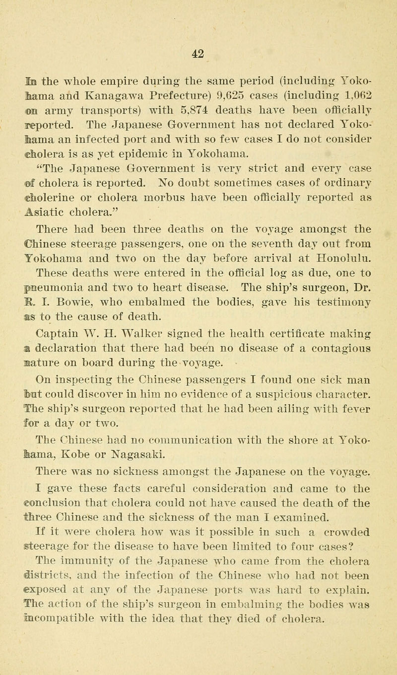 Ib the whole empire during the same period (including Yoko- Mma and Kanagawa Prefecture) 9,625 cases (including 1,062 ©n army transports) with 5,874 deaths have been officially Imported. The Japanese Government has not declared Yoko- liama an infected port and with so few cases I do not consider cholera is as yet epidemic in Yokohama. The Japanese Goyernment is very strict and every case @f cholera is reported. No doubt sometimes cases of ordinary cliolerine or cholera morbus have been officially reported as Asiatic cholera. There had been three deaths on the voyage amongst the Chinese steerage passengers, one on the seventh day out from Yokohama and two on the day before arrival at Honolulu. These deaths were entered in the official log as due, one to pneumonia and two to heart disease. The ship's surgeon, Dr. B. I. Bowie, who embalmed the bodies, gave his testimony as to the cause of death. Captain W. H. Walker signed the health certificate making a declaration that there had been no disease of a contagious nature on board during the voyage. On inspecting the Chinese passengers I found one sick man but could discover in him no evidence of a suspicious character. The ship's surgeon reported that he had been ailing with fever for a day or two. The Chinese had no communication with the shore at Yoko- lama, Kobe or Nagasaki. There was no sickness amongst the Japanese on the voyage. I gave these facts careful consideration and came to the conclusion that cholera could not have caused the death of the three Chinese and the sickness of the man I examined. If it were cholera how was it possible in such a crowded isteerage for the disease to have been limited to four cases? The immunity of the Japanese who came from the cholera districts, and the infection of the Chinese who had not been exposed at any of the Japanese ports was hard to explain. The action of the ship's surgeon in embalming the bodies was incompatible with the idea that they died of cholera.