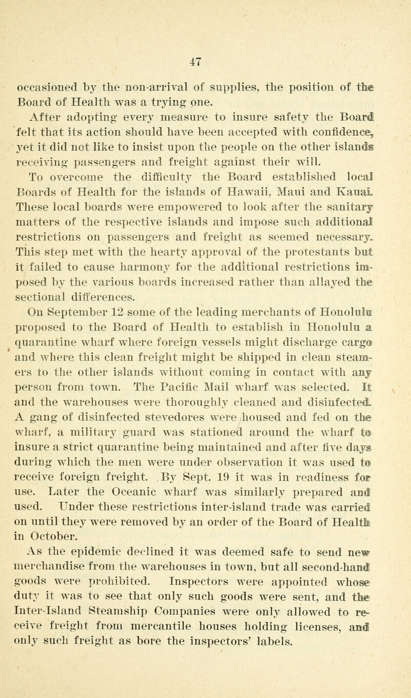 occasioned by the non-arrival of supplies, the position of the Board of Health was a trying one. After adopting every measure to insure safety the Board felt that its action should have been accepted with confidence, yet it did not like to insist upon the people on the other islands receiving passengers and freight against their will. To overcome the difficulty the Board established local Boards of Health for the islands of Hawaii, Maui and Kauai These local boards were empowered to look after the sanitarj matters of the respective islands and impose such additional restrictions on passengers and freight as seemed necessary. This step met with the hearty approval of the protestants but it failed to cause harmony for the additional restrictions im- posed by the various boards increased rather than allayed the sectional differences. On September 12 some of the leading merchants of Honoluiu proposed to the Board of Health to establish in Honolulu at quarantine wharf where foreign vessels might discharge cargo and where this clean freight might be shipped in clean steam- ers to the other islands without coming in contact with anj person from town. The Pacific Mail wharf was selected. It and the warehouses were thoroughly cleaned and disinfected. A gang of disinfected stevedores were ^housed and fed on the wharf, a military guard was stationed around the wharf te insure a strict quarantine being maintained and after five days, during which the men were under observation it was used to receive foreign freight. By Sept. 19 it was in readiness for use. Later the Oceanic wharf w^as similarly prepared ani used. Under these restrictions inter-island trade was carriei on until they were removed by an order of the Board of Healtii in October. As the epidemic declined it was deemed safe to send new merchandise from the warehouses in town, but all secondhand goods were prohibited. Inspectors were appointed whose duty it was to see that only such goods were sent, and the Inter-Island Steamship Companies were only allowed to re- ceive freight from mercantile houses holding licenses, and only such freight as bore the inspectors' labels.