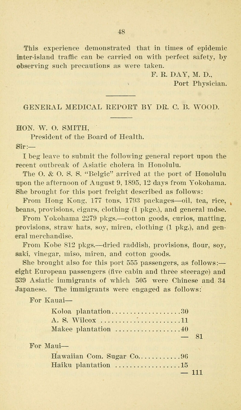 This experience demonstrated that in times of epidemic mter-island traffic can be carried on with perfect safety, by observing such precautions as were taken. F. R. DAY, M. D., \ Port Physician. GENERAL MEDICAL REPORT BY DR. C. B. WOOD. HON. W. O. SMITH, President of the Board of Health. Sir:— I beg leave to submit the following general report upon the recent outbreak of Asiatic cholera in Honolulu. The O. & O. S. S. Belgic arrived at the port of Honolulu upon the afternoon of August 9,1895, 12 days from Yokohama. Bhe brought for this port freight described as follows: From Hong Kong, 177 tons, 1793 packages—oil, tea, rice, beans, provisions, cigars, clothing (1 pkge.), and general mdse. From Yokohama 2279 pkgs.—cotton goods, curios, matting, provisions, straw hats, soy, miren, clothing (1 pkg.), and gen- eral merchandise. From Kobe 812 pkgs.—dried raddish, provisions, flour, soy, saki, vinegar, miso, miren, and cotton goods. She brought also for this port 555 passengers, as follows:— eight European passengers (five cabin and three steerage) and 539 Asiatic immigrants of which 505 were Chinese and 34 Japanese. The immigrants were engaged as follows: For Kauai— Koloa plantation 30 A. S. Wilcox \ 11 Makee plantation 40 — 81 For Maui— Hawaiian Com. Sugar Co 96 Haiku plantation 15 — Ill