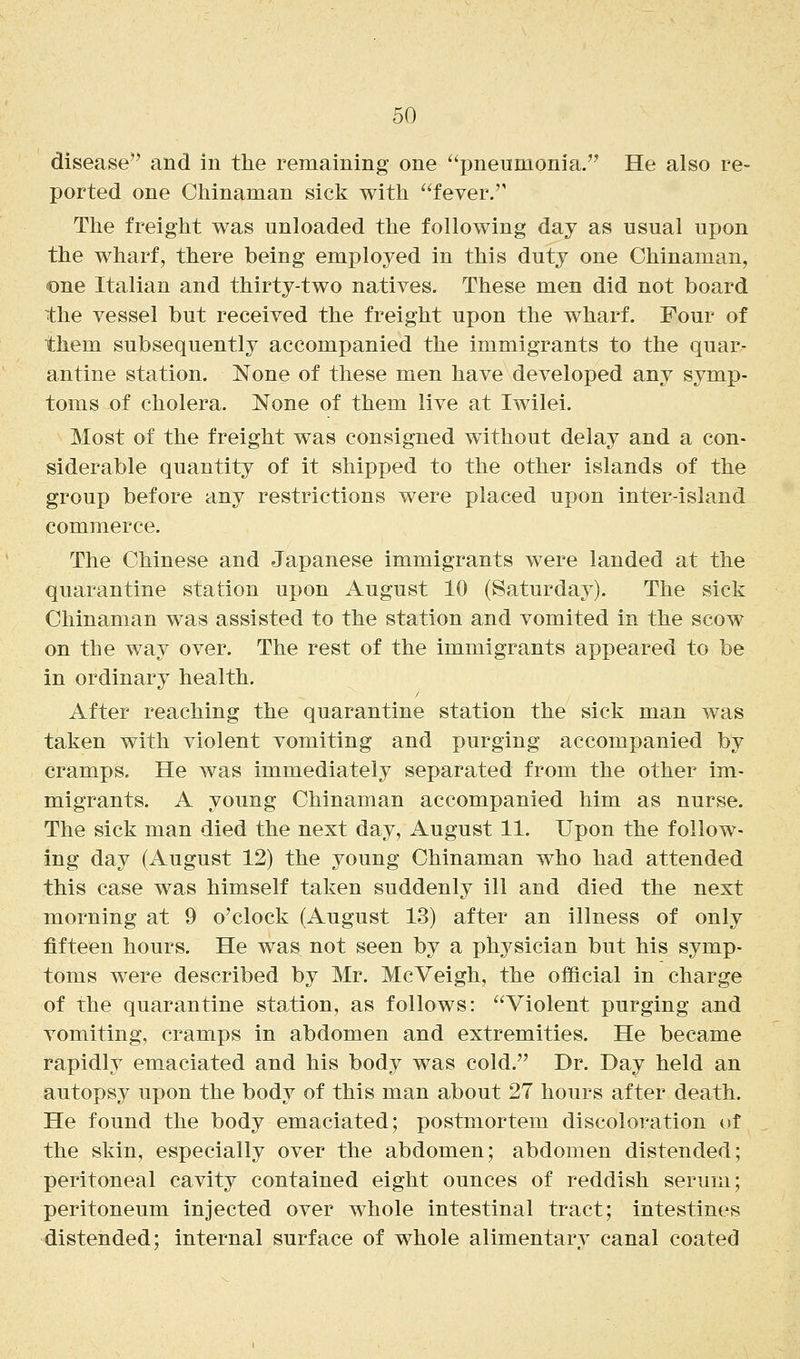 disease'^ and in the remaining one pneumonia. He also re- ported one Chinaman sick with fever. The freight was unloaded the following day as usual upon the wharf, there being employed in this duty one Chinaman, one Italian and thirty-two natives. These men did not board the vessel but received the freight upon the wharf. Four of them subsequently accompanied the immigrants to the quar- antine station. None of these men have developed any symp- toms of cholera. None of them live at Iwilei. Most of the freight was consigned without delay and a con- siderable quantity of it shipped to the other islands of the group before any restrictions were placed upon inter-island commerce. The Chinese and Japanese immigrants were landed at the quarantine station upon August 10 (Saturday). The sick Chinaman was assisted to the station and vomited in the scow on the way over. The rest of the immigrants appeared to be in ordinary health. After reaching the quarantine station the sick man was taken with violent vomiting and purging accompanied by cramps. He was immediately separated from the other im- migrants. A young Chinaman accompanied him as nurse. The sick man died the next day, August 11. Upon the follow- ing day (August 12) the young Chinaman who had attended this case was himself taken suddenly ill and died the next morning at 9 o'clock (August 13) after an illness of only fifteen hours. He was not seen by a physician but his symp- toms were described by Mr. McVeigh, the official in charge of the quarantine station, as follows: Violent purging and vomiting, cramps in abdomen and extremities. He became rapidly emaciated and his body was cold. Dr. Day held an autopsy upon the body of this man about 27 hours after death. He found the body emaciated; postmortem discoloration uf the skin, especially over the abdomen; abdomen distended; peritoneal cavity contained eight ounces of reddish serum; peritoneum injected over whole intestinal tract; intestines distended; internal surface of whole alimentary canal coated
