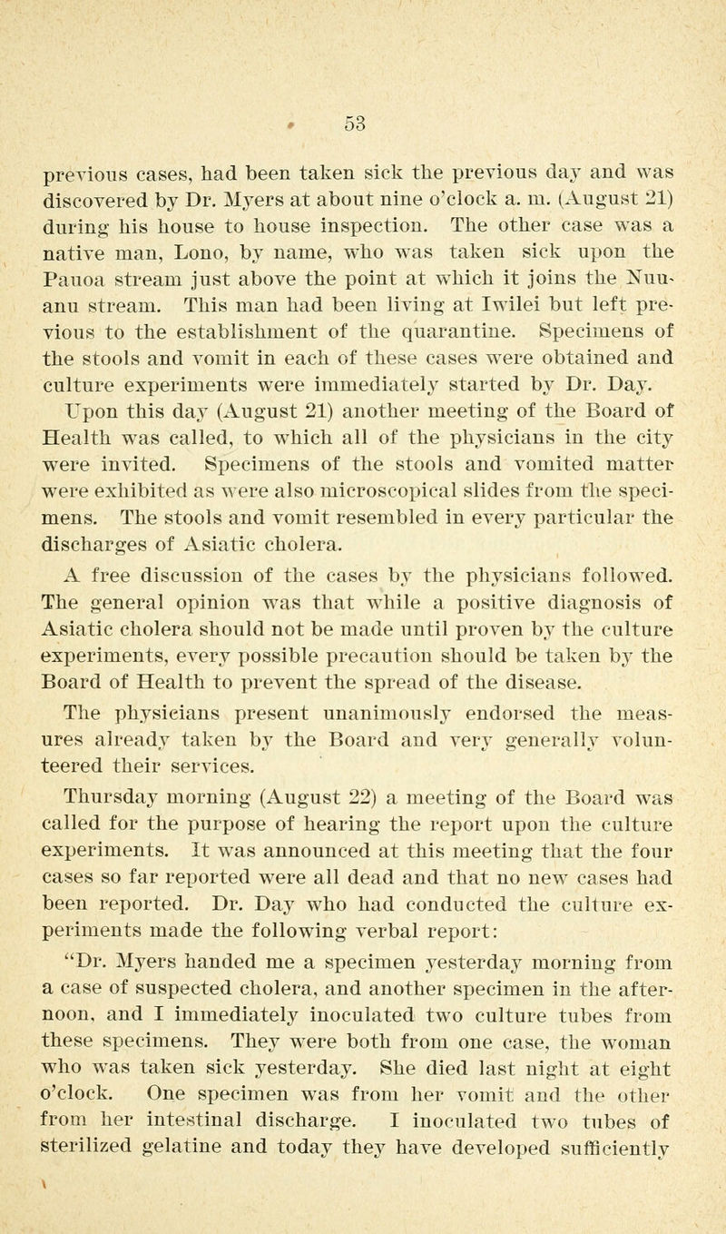 previous cases, had been taken sick the previous day and was discovered by Dr. Myers at about nine o'clock a. m. (xlugust 21) during his house to house inspection. The other case was a native man, Lono, by name, who w^as taken sick upon the Pauoa stream just above the point at w^hich it joins the Nuu^ anu stream. This man had been living at Iwilei but left pre- vious to the establishment of the quarantine. Specimens of the stools and vomit in each of these cases were obtained and culture experiments were immediately started by Dr. Day. Upon this day (August 21) another meeting of the Board of Health was called, to w^hich all of the physicians in the city were invited. Specimens of the stools and vomited matter were exhibited as were also microscopical slides from the speci- mens. The stools and vomit resembled in every particular the discharges of Asiatic cholera. A free discussion of the cases by the physicians followed. The general opinion was that while a positive diagnosis of Asiatic cholera should not be made until proven by the culture experiments, every possible precaution should be taken by the Board of Health to prevent the spread of the disease. The physicians present unanimously endorsed the meas- ures already taken by the Board and very generally volun- teered their services. Thursday morning (August 22) a meeting of the Board was called for the purpose of hearing the report upon the culture experiments. It was announced at this meeting that the four cases so far reported were all dead and that no new cases had been reported. Dr. Day who had conducted the culture ex- periments made the following verbal report: Dr. Myers handed me a specimen yesterdaj^ morning from a case of suspected cholera, and another specimen in the after- noon, and I immediately inoculated two culture tubes from these specimens. They were both from one case, the woman who was taken sick yesterday. She died last night at eight o'clock. One specimen was from her vomit and the other from her intestinal discharge. I inoculated two tubes of sterilized gelatine and today they have developed sufficiently