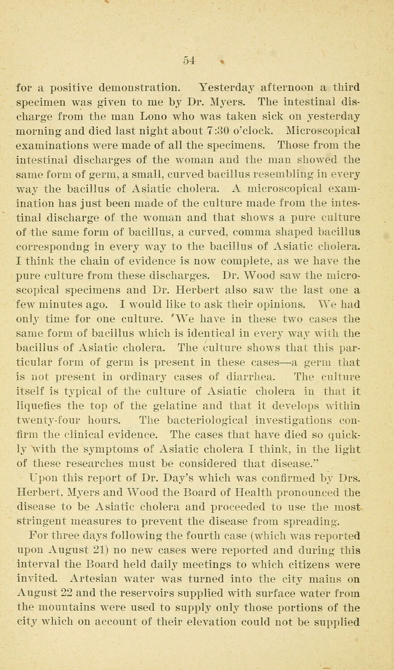 for a positive demonstration. Yesterday afternoon a third specimen was given to me by Dr. Myers. The intestinal dis- charge from the man Lono v^ho was taken sick on yesterday morning and died last night about 7:30 o'clock. Microscopical examinations were made of all the specimens. Those from the intestinal discharges of the woman and the man showed the same form of germ, a small, curved bacillus resembling in every way the bacillus of Asiatic cholera. A microscopical exam- ination has just been made of the culture made from the intes- tinal discharge of the woman and that shows a pure culture of the same form of bacillus, a curved, comma shaped bacillus correspondng in every way to the bacillus of Asiatic cholera. I think the chain of evidence is now complete, as we have the pure culture from these discharges. Dr. Wood saw the micro- scopical specimens and Dr. Herbert also saw the last one a few minutes ago. I would like to ask their opinions. We had only time for one culture. 'We have in these two cases the same form of bacillus which is identical in every way with the bacillus of Asiatic cholera. The culture shows that this par- ticular form of germ is present in these cases—a germ that is not present in ordinary cases of diarrhea. The culture itself is typical of the culture of Asiatic cTiolera in that it liquefies the top of the gelatine and that it develops within twenty-four hours. The bacteriological investigations con- firm the clinical evidence. The cases that have died so quick- ly with the symptoms of Asiatic cholera I think, in the light of these researches must be considered that disease. Upon this report of Dr. Day's which was confirmed by Drs. Herbert, Myers and Wood the Board of Health pronounced the disease to be Asiatic cholera and proceeded to use the most stringent measures to prevent the disease from spreading. For three days following the fourth case (which was reported upon August 21) no new cases were reported and during this interval the Board held daily meetings to which citizens were invited. Artesian water was turned into the city mains on August 22 and the reservoirs supplied with surface water from the mountains were used to supply only those portions of the city which on account of their elevation could not be supplied