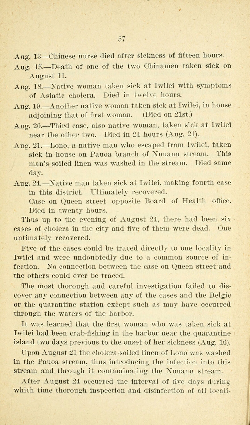 J^ug. 13—Chinese nurse died after sickness of fifteen hours. Aug. 15.—Death of one of the two Chinamen taken sick on August 11. Aug. 18.—Native woman taken sick at Iwilei with symptoms of Asiatic cholera. Died in twelve hours. Aug. 19.—Another native woman taken sick at Iwilei, in house adjoining that of first woman. (Died on 21st.) Aug. 20.—Third case, also native woman, taken sick at Iwilei near the other two. Died in 24 hours (Aug. 21). Aug. 21.—Lono, a native man who escaped from Iwilei, taken sick in house on Pauoa branch of Nuuanu stream. This man's soiled linen was washed in the stream. Died same day. Aug. 24.—Native man taken sick at Iwilei, making fourth case in this district. Ultimately recovered. Case on Queen street opposite Board of Health office. Died in twenty hours. Thus up to the evening of August 24, there had been six cases of cholera in the city and five of them were dead. One untimately recovered. Five of the cases could be traced directly to one locality in Iwilei and were undoubtedly due to a common source of in- fection. No connection between the case on Queen street and the others could ever be traced. The most thorough and careful investigation failed to dis- cover any connection betw^een any of the cases and the Belgic or the quarantine station except such as may have occurred through the waters of the harbor. It was learned that the first woman who was taken sick at Iwilei had been crab-fishing in the harbor near the quarantine island two days previous to the onset of her sickness (Aug. 16). Upon August 21 the cholera-soiled linen of Lono w as washed in the Pauoa stream, thus introducing the infection into this stream and through it contaminating the Nuuanu stream. After August 24 occurred the interval of five days during vs^hich time thorough inspection and disinfection of all locali-