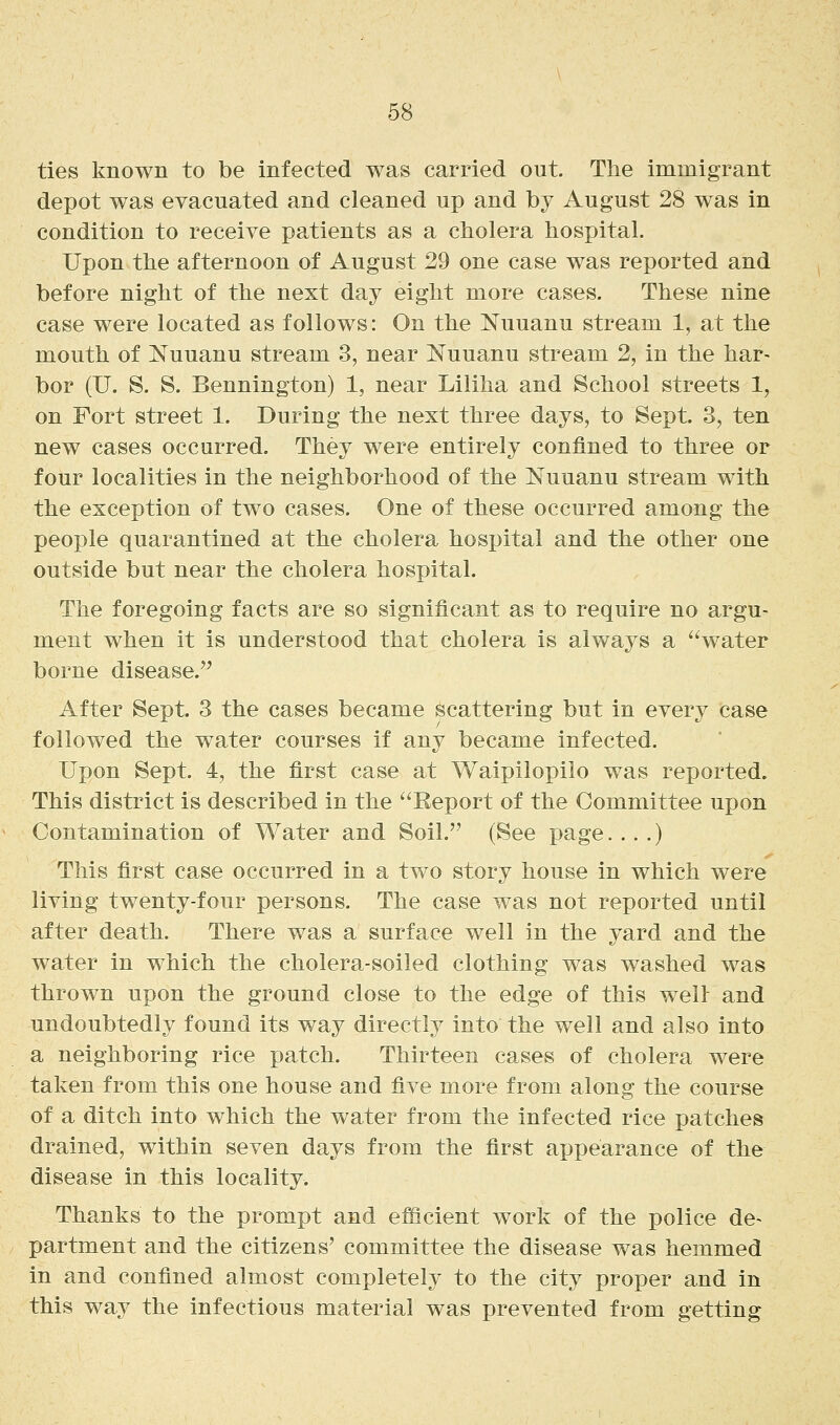 ties known to be infected was carried out. The immigrant depot was evacuated and cleaned up and by August 28 was in condition to receive patients as a cholera hospital. Upon the afternoon of August 29 one case was reported and before night of the next day eight more cases. These nine case were located as follows: On the Nuuanu stream 1, at the mouth of Nuuanu stream 3, near Nuuanu stream 2, in the har- bor (U. S. S. Bennington) 1, near Liliha and School streets 1, on Fort street 1. During the next three days, to Sept. 3, ten new cases occurred. They were entirely confined to three or four localities in the neighborhood of the Nuuanu stream with the exception of two cases. One of these occurred among the people quarantined at the cholera hospital and the other one outside but near the cholera hospital. The foregoing facts are so significant as to require no argu- ment when it is understood that cholera is alwaj^s a water borne disease. After Sept. 3 the cases became scattering but in every case followed the water courses if any became infected. Upon Sept. 4, the first case at Waipilopilo was reported. This district is described in the Eeport of the Committee upon Contamination of Water and Soil. (See page....) This first case occurred in a two story house in which were living twenty-four persons. The case was not reported until after death. There was a surface well in the yard and the water in which the cholera-soiled clothing was washed was thrown upon the ground close to the edge of this well: and undoubtedly found its way directlj^ into the well and also into a neighboring rice patch. Thirteen cases of cholera were taken from this one house and five more from along the course of a ditch into which the water from the infected rice patches drained, within seven days from the first appearance of the disease in this locality. Thanks to the prompt and efficient work of the police de- partment and the citizens' committee the disease was hemmed in and confined almost completely to the city proper and in this way the infectious material was prevented from getting