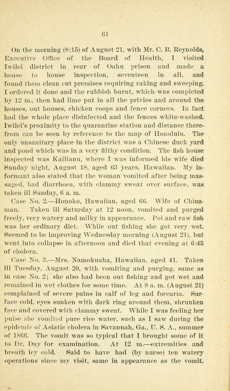 On the morning (8:15) of August 21, with Mr. C. B. Reynolds, Executive Office of the Board of Health, I visited Iwilei district in rear of Oahu prison and made a house to house inspection, seventeen in all, and found them clean cut premises requiring raking and sweeping. I ordered it done and the rubbish burnt, which was completed by 12 m., then had lime put in all the privies and around the houses, out houses, chicken coops and fence corners. In fact had the whole place disinfected and the fences white-washed. Iwilei's proximity to the quarantine station and distance there- from can be seen by reference to the map of Honolulu. The only unsanitary place in the district w^as a Chinese duck yard and pond which was in a very filthy condition. The fish house inspected was Kailianu, where I was informed his wife died Sunday night, August 18, aged 63 years, Hawaiian. My in- formant also stated that the woman vomited after being mas- saged, had diarrhoea, with clammy sweat over surface, was taken ill Sunday, 6 a. m. Case No. 2.—Honoko, Hawaiian, aged 66. Wife of China- man. Taken ill Saturday at 12 noon, vomited and purged freely, very watery and milky in appearance. Poi and raw fisli was her ordinary diet. While out fishing she got very wet. Seemed to be improving Wednesday morning (August 21), but went into collapse in afternoon and died that evening at 6:45 of cholera. Case No. 3.—Mrs. Namokuaha, Hawaiian, aged 41. Taken ill Tuesday, August 20, with vomiting and purging, same as in case No. 2; she also had been out fishing and got wet and remained in wet clothes for some time. At 9 a. m. (August 21) complained of severe pains in calf of leg and forearm. Sur- face cold, eyes sunken with dark ring around them, shrunken face and covered with clammy sweat. While I was feeling her pulse she vomited pure rice water, such as I saw during the epidemic of Asiatic cholera in Savannah, Ga., U. S. A., summer of 1866. The vomit was so typical that I.brought some of it to Dr. Day for examination. At 12 m.—extremities and breath icy cold. Said to have had (by nurse) ten waterj operations since my visit, same in appearance as the vomit.