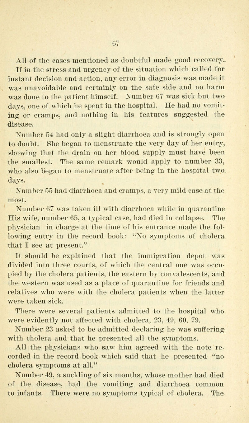 All of the cases mentioned as doubtful made good recoverj- If in the stress and urgency of the situation which called for instant decision and action, any error in diagnosis was made it was unavoidable and certainly on the safe side and no harm was done to the patient himself. Number 67 was sick but two days, one of which he spent in the hospital. He had no vomit- ing or cramps, and nothing in his features suggested the disease. Number 54 had only a slight diarrhoea and is strongly open to doubt. She began to menstruate the very day of her entry, showing that the drain on her blood supply must have been the smallest. The same remark would apply to number 33, who also began to menstruate after being in the hospital two days. Number 55 had diarrhoea and cramps, a very mild case at the most. Number 67 was taken ill with diarrhoea while in quarantine His wife, number 65, a typical case, had died in collapse. The physician in charge at the time of his entrance made the fol- lowing entry in the record book: No symptoms of cholera that I see at present. It should be explained that the immigration depot was divided into three courts, of which the central one was occu- pied by the cholera patients, the eastern by convalescents, and the western was used as a place of quarantine for friends and relatives who were with the cholera patients when the latter were taken sick. There were several patients admitted to the hospital who were evidently not affected with cholera, 23, 49, 60, 79. Number 23 asked to be admitted declaring he was suffering with cholera and that he presented all the symptoms. All the physicians who saw him agreed with the note re« corded in the record book which said that he presented no cholera symptoms at all. Number 49, a suckling of six months, whose mother had died of the disease, had the vomiting and diarrhoea common to infants. There were no symptoms typical of cholera. The