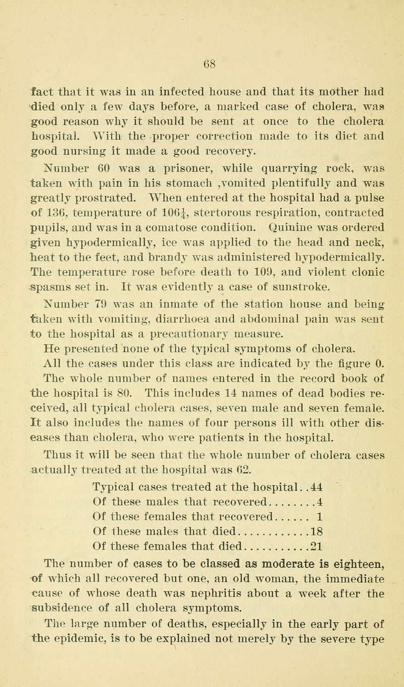 fact that it was in an infected house and that its mother had died only a few days before, a marked case of cholera, was good reason why it should be sent at once to the cholera hospital. With the proper correction made to its diet and good nursing it made a good recovery. Number 60 was a prisoner, while quarrying rock, was taken with pain in his stomach ,vomited plentifully and was greatly prostrated. When entered at the hospital had a pulse of 136, temperature of 106^, stertorous respiration, contracted pupils, and was in a comatose condition. Quinine was ordered given hypodermically, ice was applied to the head and neck, heat to the feet, and brandy was administered hypodermically. The temperature rose before death to 109, and violent clonic ;spasms set in. It was evidently a case of sunstroke. Number 79 was an inmate of the station house and being taken with vomiting, diarrhoea and abdominal pain was sent to the hospital as a precautionary measure. He presented none of the typical symptoms of cholera. All the cases under this class are indicated by the figure 0. The whole number of names entered in the record book of the hospital is 80. This includes 14 names of dead bodies re- ceived, all typical cholera cases, seven male and seven female. It also includes the names of four persons ill with other dis- eases than cholera, who were patients in the hospital. Thus it will be seen that the whole number of cholera cases actually treated at the hospital was 62. Typical cases treated at the hospital. . 44 Of these males that recovered 4 Of these females that recovered 1 Of these males that died 18 Of these females that died 21 The number of cases to be classed as moderate is eighteen, -of which all recovered but one, an old woman, the immediate cause of whose death was nephritis about a week after the subsidence of all cholera symptoms. The large number of deaths, especially in the early part of the epidemic, is to be explained not merely by the severe type