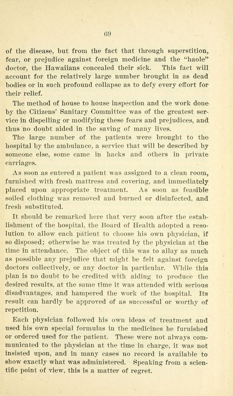 of the disease, but from the fact that through superstition^ fear, or prejudice against foreign medicine and the haole doctor, the Hawaiians concealed their sick. This fact will account for the relatively large number brought in as dead bodies or in such profound collapse as to defy every effort for their relief. The method of house to house inspection and the work done by the Citizens' Sanitary Committee was of the greatest ser- vice in dispelling or modifying these fears and prejudices, and thus no doubt aided in the saving of many lives. The large number of the patients were brought to the hospital by the ambulance, a service that will be described by someone else, some came in hacks and others in private carriages. As soon as entered a patient was assigned to a clean room, furnished with fresh mattress and covering, and immediately placed upon appropriate treatment. As soon as feasible soiled clothing was removed and burned or disinfected, and fresh substituted. It should be remarked here that very soon after the estab- lishment of the hospital, the Board of Health adopted a reso- lution to allow each patient to choose his own physician, if so disposed; otherwise he was treated by the physician at the time in attendance. The object of this was to allay as much as possible any prejudice that might be felt against foreign doctors collectively, or any doctor in particular. While this plan is no doubt to be credited with aiding to produce the desired results, at the same time it was attended with serious disadvantages, and hampered the work of the hospital. Its result can hardly be approved of as successful or worthy of repetition. Each physician followed his own ideas of treatment and used his own special formulas in the medicines he furnished or ordered used for the patient. These were not always com- municated to the physician at the time in charge, it was not insisted upon, and in many cases no record is available to show exactly what was administered. Speaking from a scien- tific point of view, this is a matter of regret.
