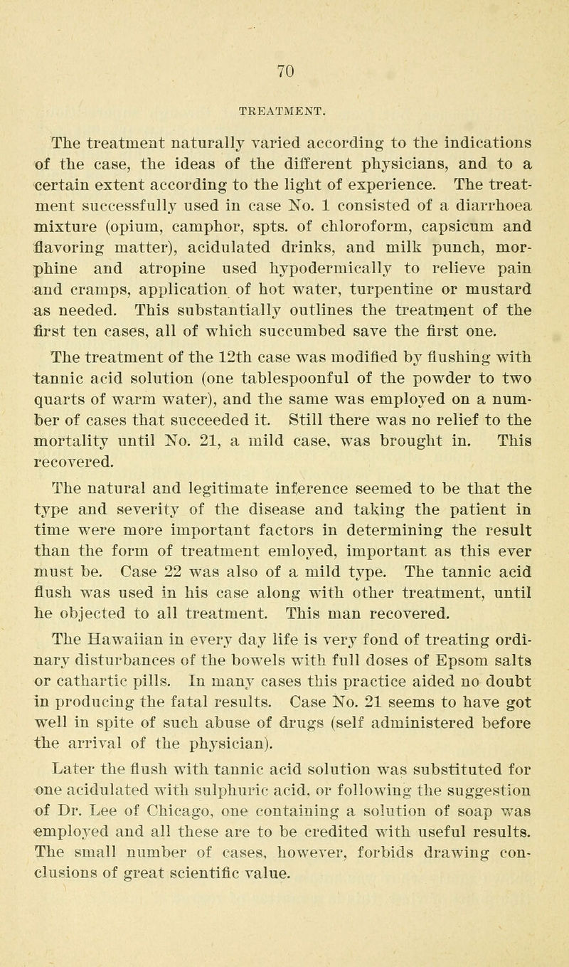 TREATMENT. The treatment naturally varied according to the indications of the case, the ideas of the different physicians, and to a certain extent according to the light of experience. The treat- ment successfully used in case No. 1 consisted of a diarrhoea mixture (opium, camphor, spts. of chloroform, capsicum and flavoring matter), acidulated drinks, and milk punch, mor- phine and atropine used hypodermically to relieve pain and cramps, application of hot water, turpentine or mustard as needed. This substantially outlines the treatment of the first ten cases, all of which succumbed save the first one. The treatment of the 12th case was modified by flushing with tannic acid solution (one tablespoonful of the powder to two quarts of warm water), and the same was employed on a num- ber of cases that succeeded it. Still there was no relief to the mortality until No. 21, a mild case, was brought in. This recovered. The natural and legitimate inference seemed to be that the type and severity of the disease and taking the patient in time were more important factors in determining the result than the form of treatment emloyed, important as this ever must be. Case 22 was also of a mild type. The tannic acid flush was used in his case along with other treatment, until he objected to all treatment. This man recovered. The Hawaiian in every day life is very fond of treating ordi- nary disturbances of the bowels with full doses of Epsom salts or cathartic pills. In many cases this practice aided no doubt in producing the fatal results. Case No. 21 seems to have got well in spite of such abuse of drugs (self administered before the arrival of the physician). Later the flush with tannic acid solution was substituted for one acidulated with sulphuric acid, or following the suggestion of Dr. Lee of Chicago, one containing a solution of soap was employed and all these are to be credited with useful results. The small number of cases, however, forbids drawing con- clusions of great scientiflc value.