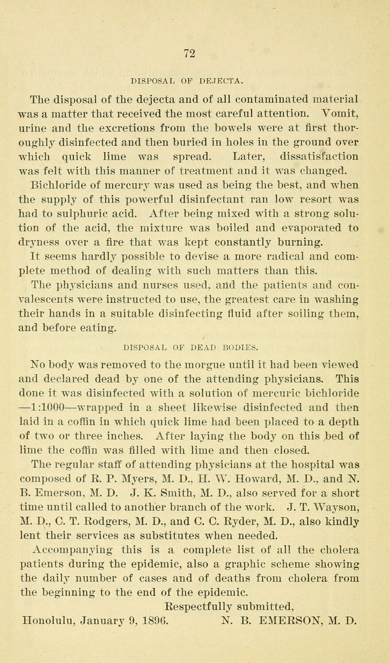 DISPOSAL OF DEJECTA. The disposal of the dejecta and of all contaminated material was a matter that received the most careful attention. Vomit, urine and the excretions from the bowels were at first thor- oughly disinfected and then buried in holes in the ground over which quick lime was spread. Later, dissatisfaction was felt with this manner of treatment and it was changed. Bichloride of mercury was used as being the best, and when the supply of this powerful disinfectant ran low resort was had to sulphuric acid. After being mixed with a strong solu- tion of the acid, the mixture was boiled and evaporated to dryness over a fire that was kept constantly burning. It seems hardly possible to devise a more radical and com- plete method of dealing with such matters than this. The physicians and nurses used, and the patients and con- valescents were instructed to use, the greatest care in washing their hands in a suitable disinfecting fluid after soiling them, and before eating. DISPOSAL OF DEAD BODIES. No body was removed to the morgue until it had been viewed and declared dead by one of the attending physicians. This done it was disinfected with a solution of mercuric bichloride —1:1000—wrapped in a sheet likewise disinfected and then laid in a coffin in which quick lime had been placed to a depth of two or three inches. After laying the body on this bed of lime the coffin was filled with lime and then closed. The regular staff of attending physicians at the hospital was composed of R. P. Myers, M. D., H. W. Howard, M. D., and N. B. Emerson, M. D. J. K. Smith, M. D., also served for a short time until called to another branch of the work. J. T. Wayson, M. D., C. T. Eodgers, M. D., and C. C. Ryder, M. D., also kindly lent their services as substitutes when needed. Accompanying this is a complete list of all the cholera patients during the epidemic, also a graphic scheme showing the daily number of cases and of deaths from cholera from the beginning to the end of the epidemic. Respectfully submitted, Honolulu, January 9, 1896. N. B. EMERSON, M. D.